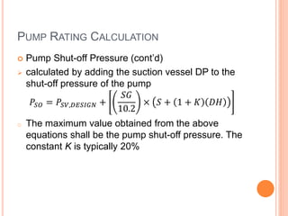 PUMP RATING CALCULATION
 Pump Shut-off Pressure (cont’d)
 calculated by adding the suction vessel DP to the
shut-off pressure of the pump
𝑃𝑆𝑂 = 𝑃𝑆𝑉,𝐷𝐸𝑆𝐼𝐺𝑁 +
𝑆𝐺
10.2
× 𝑆 + 1 + 𝐾 𝐷𝐻
o The maximum value obtained from the above
equations shall be the pump shut-off pressure. The
constant K is typically 20%
 