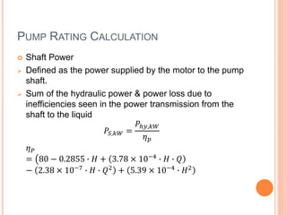 PUMP RATING CALCULATION
 Shaft Power
 Defined as the power supplied by the motor to the pump
shaft.
 Sum of the hydraulic power & power loss due to
inefficiencies seen in the power transmission from the
shaft to the liquid
𝑃𝑆,𝑘𝑊 =
𝑃ℎ𝑦,𝑘𝑊
𝜂 𝑝
𝜂 𝑃
= 80 − 0.2855 ∙ 𝐻 + 3.78 × 10−4 ∙ 𝐻 ∙ 𝑄
− 2.38 × 10−7
∙ 𝐻 ∙ 𝑄2
+ 5.39 × 10−4
∙ 𝐻2
 