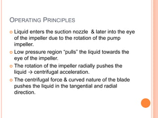 OPERATING PRINCIPLES
 Liquid enters the suction nozzle & later into the eye
of the impeller due to the rotation of the pump
impeller.
 Low pressure region “pulls” the liquid towards the
eye of the impeller.
 The rotation of the impeller radially pushes the
liquid → centrifugal acceleration.
 The centrifugal force & curved nature of the blade
pushes the liquid in the tangential and radial
direction.
 