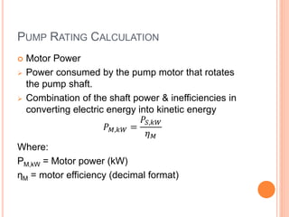PUMP RATING CALCULATION
 Motor Power
 Power consumed by the pump motor that rotates
the pump shaft.
 Combination of the shaft power & inefficiencies in
converting electric energy into kinetic energy
𝑃 𝑀,𝑘𝑊 =
𝑃𝑆,𝑘𝑊
𝜂 𝑀
Where:
PM,kW = Motor power (kW)
ηM = motor efficiency (decimal format)
 