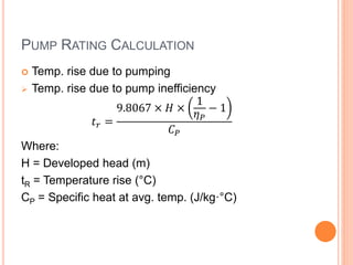PUMP RATING CALCULATION
 Temp. rise due to pumping
 Temp. rise due to pump inefficiency
𝑡 𝑟 =
9.8067 × 𝐻 ×
1
𝜂 𝑃
− 1
𝐶 𝑃
Where:
H = Developed head (m)
tR = Temperature rise (°C)
CP = Specific heat at avg. temp. (J/kg·°C)
 
