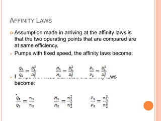 AFFINITY LAWS
 Assumption made in arriving at the affinity laws is
that the two operating points that are compared are
at same efficiency.
 Pumps with fixed speed, the affinity laws become:
 Pumps with fixed diameter, the affinity laws
become:
 