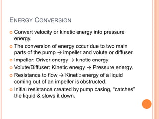 ENERGY CONVERSION
 Convert velocity or kinetic energy into pressure
energy.
 The conversion of energy occur due to two main
parts of the pump → impeller and volute or diffuser.
 Impeller: Driver energy → kinetic energy
 Volute/Diffuser: Kinetic energy → Pressure energy.
 Resistance to flow → Kinetic energy of a liquid
coming out of an impeller is obstructed.
 Initial resistance created by pump casing, “catches”
the liquid & slows it down.
 