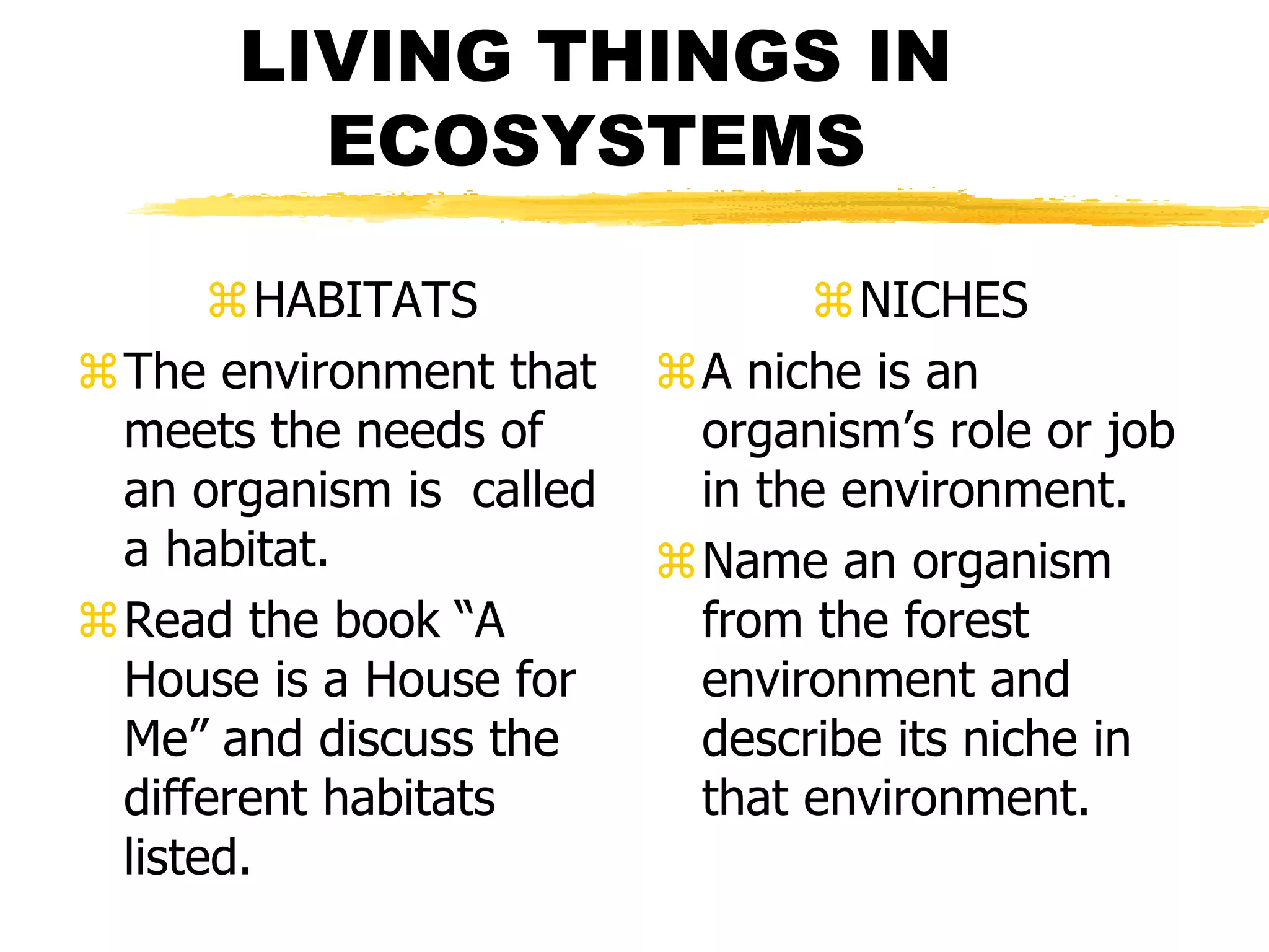 LIVING THINGS IN
        ECOSYSTEMS

      HABITATS                NICHES
The environment that    A niche is an
 meets the needs of       organism’s role or job
 an organism is called    in the environment.
 a habitat.              Name an organism
Read the book “A         from the forest
 House is a House for     environment and
 Me” and discuss the      describe its niche in
 different habitats       that environment.
 listed.
 