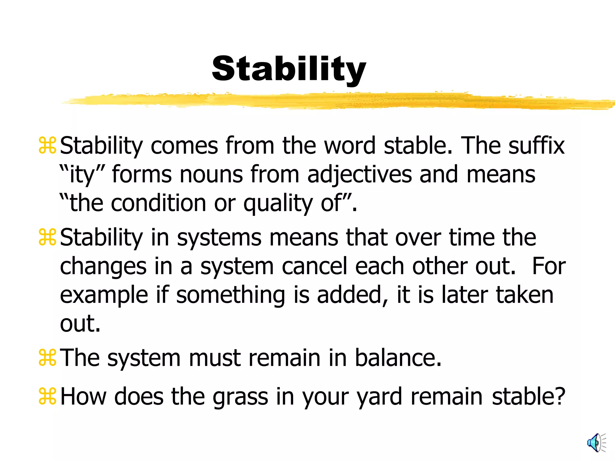 Stability

Stability comes from the word stable. The suffix
 “ity” forms nouns from adjectives and means
 “the condition or quality of”.
Stability in systems means that over time the
 changes in a system cancel each other out. For
 example if something is added, it is later taken
 out.
The system must remain in balance.
How does the grass in your yard remain stable?
 