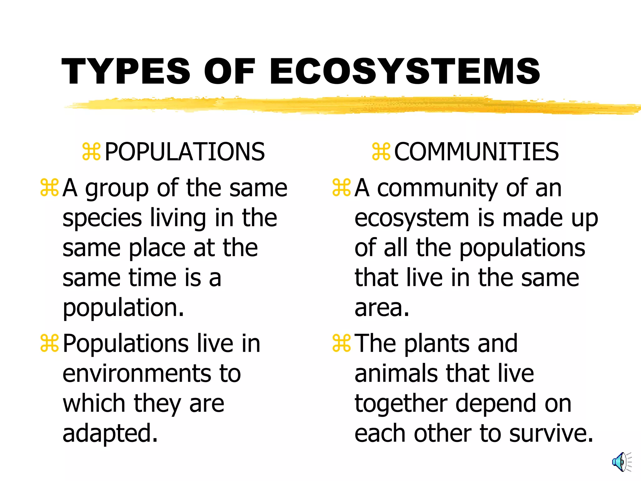 TYPES OF ECOSYSTEMS

   POPULATIONS             COMMUNITIES
A group of the same     A community of an
 species living in the    ecosystem is made up
 same place at the        of all the populations
 same time is a           that live in the same
 population.              area.
Populations live in     The plants and
 environments to          animals that live
 which they are           together depend on
 adapted.                 each other to survive.
 