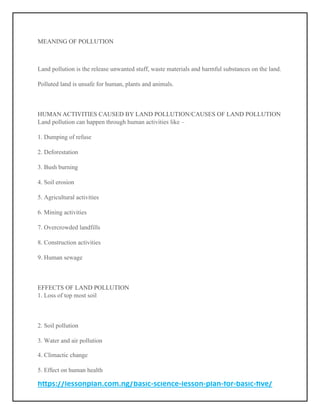 https://lessonplan.com.ng/basic-science-lesson-plan-for-basic-five/
MEANING OF POLLUTION
Land pollution is the release unwanted stuff, waste materials and harmful substances on the land.
Polluted land is unsafe for human, plants and animals.
HUMAN ACTIVITIES CAUSED BY LAND POLLUTION/CAUSES OF LAND POLLUTION
Land pollution can happen through human activities like –
1. Dumping of refuse
2. Deforestation
3. Bush burning
4. Soil erosion
5. Agricultural activities
6. Mining activities
7. Overcrowded landfills
8. Construction activities
9. Human sewage
EFFECTS OF LAND POLLUTION
1. Loss of top most soil
2. Soil pollution
3. Water and air pollution
4. Climactic change
5. Effect on human health
 