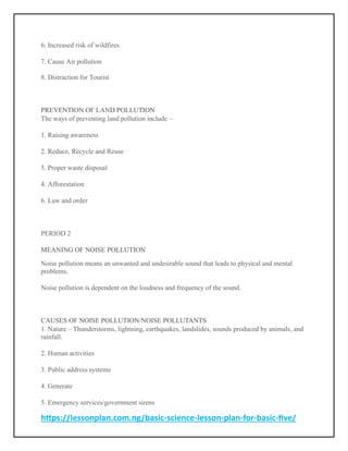 https://lessonplan.com.ng/basic-science-lesson-plan-for-basic-five/
6. Increased risk of wildfires
7. Cause Air pollution
8. Distraction for Tourist
PREVENTION OF LAND POLLUTION
The ways of preventing land pollution include –
1. Raising awareness
2. Reduce, Recycle and Reuse
5. Proper waste disposal
4. Afforestation
6. Law and order
PERIOD 2
MEANING OF NOISE POLLUTION
Noise pollution means an unwanted and undesirable sound that leads to physical and mental
problems.
Noise pollution is dependent on the loudness and frequency of the sound.
CAUSES OF NOISE POLLUTION/NOISE POLLUTANTS
1. Nature – Thunderstorms, lightning, earthquakes, landslides, sounds produced by animals, and
rainfall.
2. Human activities
3. Public address systems
4. Generate
5. Emergency services/government sirens
 