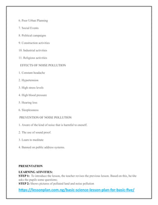 https://lessonplan.com.ng/basic-science-lesson-plan-for-basic-five/
6. Poor Urban Planning
7. Social Events
8. Political campaigns
9. Construction activities
10. Industrial activities
11. Religious activities
EFFECTS OF NOISE POLLUTION
1. Constant headache
2. Hypertension
3. High stress levels
4. High blood pressure
5. Hearing loss
6. Sleeplessness
PREVENTION OF NOISE POLLUTION
1. Aware of the kind of noise that is harmful to oneself.
2. The use of sound proof.
3. Learn to meditate
4. Banned on public address systems.
PRESENTATION
LEARNING ATIVITIES:
STEP 1: To introduce the lesson, the teacher revises the previous lesson. Based on this, he/she
asks the pupils some questions;
STEP 2: Shows pictures of polluted land and noise pollution
 