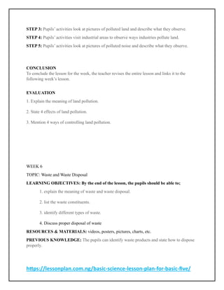 https://lessonplan.com.ng/basic-science-lesson-plan-for-basic-five/
STEP 3: Pupils’ activities look at pictures of polluted land and describe what they observe.
STEP 4: Pupils’ activities visit industrial areas to observe ways industries pollute land.
STEP 5: Pupils’ activities look at pictures of polluted noise and describe what they observe.
CONCLUSION
To conclude the lesson for the week, the teacher revises the entire lesson and links it to the
following week’s lesson.
EVALUATION
1. Explain the meaning of land pollution.
2. State 4 effects of land pollution.
3. Mention 4 ways of controlling land pollution.
WEEK 6
TOPIC: Waste and Waste Disposal
LEARNING OBJECTIVES: By the end of the lesson, the pupils should be able to;
1. explain the meaning of waste and waste disposal.
2. list the waste constituents.
3. identify different types of waste.
4. Discuss proper disposal of waste
RESOURCES & MATERIALS: videos, posters, pictures, charts, etc.
PREVIOUS KNOWLEDGE: The pupils can identify waste products and state how to dispose
properly.
 