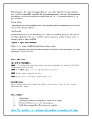 https://lessonplan.com.ng/basic-science-lesson-plan-for-basic-five/
Refuse should be disposed in refuse cans. In every home, there should be two or more refuse
cans: one for bio-degradable materials (that is things that can decay), the other for things that do
not decay but can be burnt and the last one for things that can’t be burnt and do not decay e.g.
glass and metal.
Sorting refuse:
Grouping of refuse means separating refuse into those that can be biodegradable, those that can
burn and those that cannot burn.
Final disposal:
Substances that can decay are thrown away into farmlands where they decay and make the soil
more fertile. Substances that can be burnt are burnt in incinerators and the ones that cannot be
burnt are buried or used n landfills.
Disposal of liquid waste (Sewage):
Soakaway pits are provided in homes to dispose liquid wastes.
Factories should treat wastewater in order to filter harmful chemicals before allowing the waste
water to flow into water bodies.
PRESENTATION
LEARNING ATIVITIES:
STEP 1: To introduce the lesson, the teacher revises the previous lesson. Based on this, he/she
asks the pupils some questions;
STEP 2: Teacher display chart showing different waste products.
STEP 3: Asks pupils to examine the chart.
STEP 4: Asks them to describe the contents of the chart.
CONCLUSION
To conclude the lesson for the week, the teacher revises the entire lesson and links it to the
following week’s lesson.
EVALUATION:
i. Define Waste.
ii. Differentiate between solid and liquid waste with examples.
iii. Mention the 3 processes of solid waste disposal.
iv. List 2 disadvantages of not disposing waste properly.
 