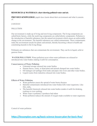 https://lessonplan.com.ng/basic-science-lesson-plan-for-basic-five/
RESOURCES & MATERIALS: chart showing polluted water and air.
PREVIOUS KNOWLEDGE: pupils have learnt about their environment and what it consists
of.
CONTENT
POLLUTION
Our environment is made up of living and non-living components. The living components are
called biotic factors, while the nonliving components are called abiotic components. Pollution is
the introduction of harmful substances into the natural environment which causes an unfavorable
change in the environment. The harmful substances are called contaminants. These contaminants
make the environment unsafe for plants and animals, thereby becoming a threat to health and
constituting hazards to the living things.
Pollutants are substances that can contaminate the environment. They can be in liquid, solid or
gaseous forms.
WATER POLLUTION: Water pollution occur when water pollutants are released or
introduced into water bodies making it unfit for consumption.
Causes/sources of Water Pollution
• Untreated sewage released into water bodies.
• Human faeces, waste, or dead plant and animals dumped into water bodies
• Oil leakages (oil spillage) from tanks and pipes into rivers and other water bodies.
• Liquid wastes from industries released into water bodies.
Effects of Water Pollution.
• Water pollution causes the spread of water borne diseases
• Harmful contaminants introduced into water bodies kills water organisms. Like
fish, crabs,
• The harmful chemicals released into water bodies renders it unfit for drinking,
cooking or even washing.
• When water is polluted, it produces bad odour
• Water pollution reduces the amount of oxygen made available to water organisms
Control of water pollution
 