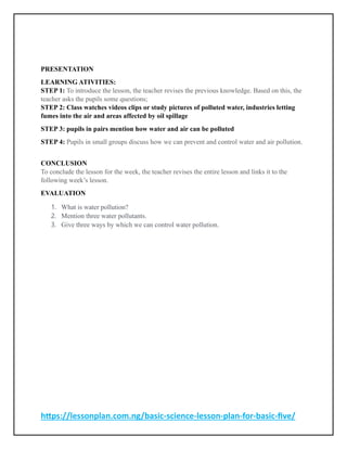 https://lessonplan.com.ng/basic-science-lesson-plan-for-basic-five/
PRESENTATION
LEARNING ATIVITIES:
STEP 1: To introduce the lesson, the teacher revises the previous knowledge. Based on this, the
teacher asks the pupils some questions;
STEP 2: Class watches videos clips or study pictures of polluted water, industries letting
fumes into the air and areas affected by oil spillage
STEP 3: pupils in pairs mention how water and air can be polluted
STEP 4: Pupils in small groups discuss how we can prevent and control water and air pollution.
CONCLUSION
To conclude the lesson for the week, the teacher revises the entire lesson and links it to the
following week’s lesson.
EVALUATION
1. What is water pollution?
2. Mention three water pollutants.
3. Give three ways by which we can control water pollution.
 