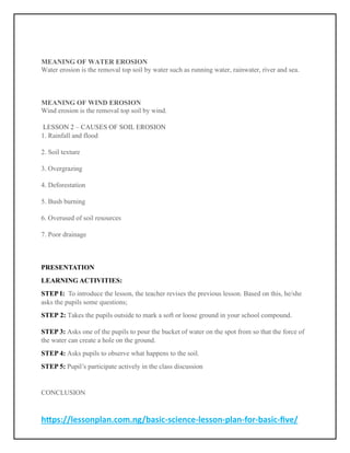 https://lessonplan.com.ng/basic-science-lesson-plan-for-basic-five/
MEANING OF WATER EROSION
Water erosion is the removal top soil by water such as running water, rainwater, river and sea.
MEANING OF WIND EROSION
Wind erosion is the removal top soil by wind.
LESSON 2 – CAUSES OF SOIL EROSION
1. Rainfall and flood
2. Soil texture
3. Overgrazing
4. Deforestation
5. Bush burning
6. Overused of soil resources
7. Poor drainage
PRESENTATION
LEARNING ACTIVITIES:
STEP I: To introduce the lesson, the teacher revises the previous lesson. Based on this, he/she
asks the pupils some questions;
STEP 2: Takes the pupils outside to mark a soft or loose ground in your school compound.
STEP 3: Asks one of the pupils to pour the bucket of water on the spot from so that the force of
the water can create a hole on the ground.
STEP 4: Asks pupils to observe what happens to the soil.
STEP 5: Pupil’s participate actively in the class discussion
CONCLUSION
 