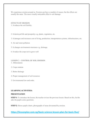 https://lessonplan.com.ng/basic-science-lesson-plan-for-basic-five/
We experience erosion around us. Erosion can have a number of causes, but the effects are
usually the same. The most visually noticeable effect is soil damage.
EFFECTS OF EROSION
1. It reduces the soil fertility.
2. It destroyed life and prosperity e.g. plants, vegetation, etc.
3. It damages and increases cost of living, production, transportation systems, infrastructures, etc.
4. Air and water pollution
5. It changes environment structures e.g. drainage.
6. It makes the crops not to grow well
LESSON 2 – CONTROL OF SOIL EROSION
1. Afforestation
2. Crops rotation
3. Better drainage
4. Proper management of soil resources
5. Environmental law and order.
LEARNING ACTIVITIES:
PRESENTATION
STEP 1: To introduce the lesson, the teacher revises the previous lesson. Based on this, he/she
asks the pupils some questions;
STEP 2: Shows pupils charts, photographs of areas devastated by erosion.
 