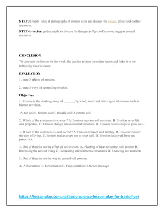 https://lessonplan.com.ng/basic-science-lesson-plan-for-basic-five/
STEP 3: Pupils’ look at photographs of erosion sites and discuss the causes, effect and control
measures.
STEP 4: teacher guides pupils to discuss the dangers (effects) of erosion, suggest control
measures.
CONCLUSION
To conclude the lesson for the week, the teacher revises the entire lesson and links it to the
following week’s lesson.
EVALUATION
1. state 3 effects of erosion;
2. state 3 ways of controlling erosion.
Objectives
1. Erosion is the washing away of _______ by wind, water and other agent of erosion such as
human activities.
A. top soil B. bottom soil C. middle soil D. central soil
2. Which of the statements is correct? A. Erosion increase soil nutrients. B. Erosion saves life
and properties. C. Erosion change environmental structure. D. Erosion makes crops to grow well.
3. Which of the statements is not correct? A. Erosion reduced soil fertility. B. Erosion reduced
the cost of living. C. Erosion makes crops not to crop well. D. Erosion destroyed lives and
properties.
4. One of these is not the effect of soil erosion. A. Planting of trees to control soil erosion B.
Increasing the cost of living C. Decreasing environmental structures D. Reducing soil nutrients
5. One of these is not the way to control soil erosion.
A. Afforestation B. Deformation C. Crops rotation D. Better drainage
 