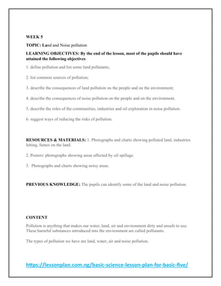 https://lessonplan.com.ng/basic-science-lesson-plan-for-basic-five/
WEEK 5
TOPIC: Land and Noise pollution
LEARNING OBJECTIVES: By the end of the lesson, most of the pupils should have
attained the following objectives
1. define pollution and list some land pollutants;
2. list common sources of pollution;
3. describe the consequences of land pollution on the people and on the environment;
4. describe the consequences of noise pollution on the people and on the environment.
5. describe the roles of the communities, industries and oil exploration in noise pollution.
6. suggest ways of reducing the risks of pollution.
RESOURCES & MATERIALS: 1. Photographs and charts showing polluted land, industries
letting, fumes on the land.
2. Posters/ photographs showing areas affected by oil spillage.
3. Photographs and charts showing noisy areas.
PREVIOUS KNOWLEDGE: The pupils can identify some of the land and noise pollution.
CONTENT
Pollution is anything that makes our water, land, air and environment dirty and unsafe to use.
These harmful substances introduced into the environment are called pollutants.
The types of pollution we have are land, water, air and noise pollution.
 