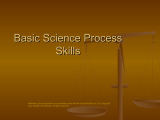 Basic Science Process
        Skills



  Materials in this presentation are protected under the Fair Use Exemption of U.S. Copyright
  Law. ©2008 Lisa Williams. All rights reserved
 