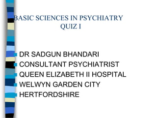 BASIC SCIENCES IN PSYCHIATRY
QUIZ I
 DR SADGUN BHANDARI
 CONSULTANT PSYCHIATRIST
 QUEEN ELIZABETH II HOSPITAL
 WELWYN GARDEN CITY
 HERTFORDSHIRE
 