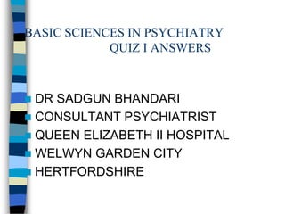 BASIC SCIENCES IN PSYCHIATRY
QUIZ I ANSWERS
 DR SADGUN BHANDARI
 CONSULTANT PSYCHIATRIST
 QUEEN ELIZABETH II HOSPITAL
 WELWYN GARDEN CITY
 HERTFORDSHIRE
 