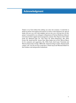 Acknowledgment




Thanks to my God without him nothing can come into existence. I would like to
thank my parents who taught me the patience to achieve what I planned to do. Special
thanks also go to my wife, little daughter and son who were a driving force for this
project. I am grateful to my colleagues in Department of Nuclear Medicine at Kuwait
University for their support and encouragement, namely, Prof. Elgazzar, Prof. Gaber
Ziada, Dr. Mohamed Sakr, Dr. A.M. Omar, Dr. Jehan Elshammary, Mrs. Heba
Essam, Mr. Junaid and Mr. Ayman Taha. Many thanks also to Prof. Melvyn Meyer
for his comments and suggestions, Drs. Willy Gsell, Jordi Lopez Tremoleda and
Marzena Wylezinska-Arridge, MRC/CSC, Imperial College London, Hammersmith
campus, UK. Last but not least would like to thank Sayed and Moustafa Khalil for
their kindness and indispensible brotherhood.




                                                                                  ix
 
