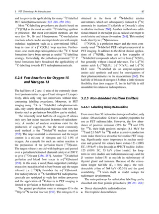5   PET Chemistry: An Introduction                                                                                  87

and has proven its applicability for many 11C-labelled      obtained in the form of 13N-labelled nitrites
PET radiopharmaceuticals [245 248, 250 254].                and nitrates, which are subsequently reduced to [13N]
    Most 11C-labelling procedures are clearly based on      ammonia by titanium(III)chloride or Devarda’s alloy
[ C]CH3I as the most versatile 11C-labelling synthon
 11
                                                            in alkaline medium [260]. Another method uses addi-
or precursor. The most convenient methods are the           tional ethanol in the target gas as radical scavenger to
very fast N-, O- and S-heteroatom 11C-methylation           avoid nitrite and nitrate formation [261]. This method
reactions which can be accomplished even with simple        leads directly to [13N]ammonia.
technical equipment such as a conventional HPLC                [13N]NH3 is a perfusion tracer and the most com-
loop in case of a [11C]CH3I loop reaction. Further-         monly used 13N-labelled PET radiopharmaceutical in
more, also multi-step radiosyntheses like 11C C bond        PET imaging. In addition to the direct clinical applica-
formations have been proven as useful 11C-labelling         tions of [13N]NH3, there are a few examples of
strategy. Particularly, the palladium-promoted 11C C        13
                                                              N-labelled compounds which derive from [13N]NH3,
bond formations have broadened the applicability of         but generally without clinical relevance. The L-[13N]
11
   C-labelling towards PET radiopharmaceuticals.            amino acids L-[13N]LEU, L-[13N]VAL and L-[13N]
                                                            GLU were 13N-labelled via an enzyme-supported
                                                            amino acid synthesis and used for investigations of
                                                            their pharmacokinetics in the myocardium [262]. The
5.2.4 Fast Reactions for Oxygen-15
                                                            half-life of 10 min of nitrogen-13 offers a little bit more
      and Nitrogen-13                                       ﬂexibility than does oxygen-15, but its half-life is still
                                                            unsuitable for extensive radiosyntheses.
The half-lives of 2 and 10 min of the extremely short-
lived positron emitter oxygen-15 and nitrogen-13, respec-
tively, allow only very fast conversions without time-      5.2.5 Non-standard Positron Emitters
consuming labelling procedures. Moreover, in PET
imaging using 15O- or 13N-labelled radiopharmaceuti-
                                                            5.2.5.1 Labelling Using Radioiodine
cals, only simple physiological processes with very fast
kinetics such as perfusion or blood ﬂow can be studied.
                                                            From more than 30 radioactive isotopes of iodine, only
    The extremely short half-life of oxygen-15 allows
                                                            iodine-120 and iodine-124 have suitable properties for
only very fast online reactions in terms of radiochem-
                                                            use as PET radionuclides. However, the low abun-
istry. A number of nuclear reactions exist for the
                                                            dance of positron emission (56% for 120I and 22%
production of oxygen-15, but the most commonly
                                                            for 124I), their high positron energies (4.1 MeV for
used method is the 14N(d,n)15O nuclear reaction             120
                                                                I and 2.1 MeV for 124I) and an extensive production
[255]. The target material is aluminium and the target
                                                            route make them less attractive for routine PET imag-
content is a mixture of nitrogen and 0.2 1.0% of
                                                            ing. Signiﬁcantly more importance in nuclear medi-
oxygen. An example for such an online reaction is
                                                            cine and general life science have iodine-123 (100%
the preparation of the perfusion tracer [15O]water.
                                                            EC, 159 keV g-line [main]) as SPECT nuclide, iodine-
The target release is mixed with hydrogen and passed
                                                            125 (100% EC, 35 keV g-line [main]) for long-
over a palladium/activated charcoal catalyst at 200 C
                                                            term in vitro studies and radioimmunoassays and the
to give [15O]water [256, 257]. Another 15O-labelled
                                                            b -emitter iodine-131 as nuclide in radiotherapy of
perfusion and blood ﬂow tracer is n-[15O]butanol
                                                            thyroid gland and tumours. Because of the conve-
[258]. In this case, a solid phase-supported (cartridge
                                                            nient longer half-life (T½ ¼ 8.02 days), the well-
extraction) reaction of tri-n-butylborane and the target
                                                            detectable g-line of 364 keV (85.5%) and the good
released c.a. [15O]O2 furnishes the n-[15O]butanol.
                                                            availability, 131I lends itself as model isotope for
The radiosyntheses of 15O-labelled PET radiopharma-
                                                            radiotracer development.
ceuticals are restricted to such fast online processes
                                                                The main pathways for radioiodine labelling can be
and the application of 15O-tracers in PET imaging is
                                                            classiﬁed into four general procedures [10, 263 264]:
limited to perfusion or blood ﬂow studies.
    The general production route to nitrogen-13 is the       Direct electrophilic radioiodination
16
   O(p,a)13N nuclear reaction [259]. The nitrogen-13 is      Electrophilic demetallation
 