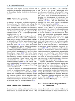 5   PET Chemistry: An Introduction                                                                                89

times up to hours. In given cases, the separation and       (T½ ¼ 98 min, 75% b+), 76Br (T½ ¼ 16.2 h, 57% b+)
isolation of the radiotracer provokes difﬁculties due to    and 77Br (T½ ¼ 57 h, 0.7% b+). Among these nucli-
its chemical and physical similarities to the bromine       des, the most preferred one is bromine-76. It has a
precursor.                                                  longer and more convenient half-life than bromine-75
                                                            and a much higher b+-abundance than bromine-77.
                                                            Bromine-77 is more attractive for radiotherapy than
5.2.5.5 Prosthetic Group Labelling                          for PET imaging as it decays also by Auger electron-
                                                            emission [288 291]. It has been demonstrated that
If molecules are sensitive to oxidative reagents or         bromine-77 is highly lethal when it is incorporated
functional groups for iodination are lacking, the           into DNA of mammalian cells [289].
above-mentioned direct radioiodination methods fail.           In small medical cyclotrons, bromine-76 can be
As an alternative, small molecules can be radioiodi-        produced via the 76Se(p,n)76Br nuclear reaction using
nated as labelling synthons and subsequently coupled        a Cu2Se target. The bromine-76 is isolated from the
with the desired compound. This is principally the          target by a dry distillation process and usually trapped
same procedure as for the 18F-labelling via prosthetic      in alkaline solution [292]. In the same way as radio-
groups (cf. Sect. 5.4.3.1).                                 iodine, for electrophilic demetallation reactions
    The ﬁrst approach on prosthetic groups for radio-       (mostly destannylations), radiobromine can be easily
iodination was the so-called Bolton Hunter reagent,         oxidised in situ using oxidants such as CAT, NCS
N-succinimidyl-3-(4-hydroxyphenyl)propionate (SHPP),        or simply hydrogen peroxide in combination with
an activated ester as labelling synthon for proteins via    acetic acid. As an example, the proliferation marker
coupling with a free amino function, normally of the        [76Br]bromoﬂuorodeoxyuridine has been radiobromi-
amino acid lysine [280, 281]. It is still widely used       nated via in situ oxidation by CAT and electrophilic
for radioiodination of proteins and macromolecules;         destannylation of the corresponding trimethyltin pre-
thus a 124I-labelled VEGF antibody (VEGF ¼ vascu-           cursor [293 295]. An alternative radiobromination
lar endothelial growth factor) for measuring angiogen-      method is the nucleophilic non-isotopic exchange.
esis was recently radioiodinated via a derivative of the    Again the conditions of nucleophilic radioiodination
Bolton Hunter reagent [282]. The Bolton Hunter              reactions are transferable, thus Cu(II)-mediated
principle for radioiodination of proteins led to further    exchange reactions are particularly suitable. Accord-
developments of prosthetic groups such as methyl-           ing to this, a 76Br-labelled derivative of epibatidine
p-hydroxybenzimidate (Wood reagent) which is an             was synthesised for PET imaging studies of the nico-
activated imidate ester and also a versatile and conve-     tinic acetylcholine receptor system [296].
nient radioiodination synthon [283]. In addition, alde-        In general, radiobromine is less available than radio-
hydes, isothiocyanates [284] and activated a-carbonyl       iodine, due to more complicated target work-up and
halides [285] are further prosthetic groups for labelling   isolation procedures. In the radiochemistry of radiobro-
via free amino functions.                                   mine, methods from radioiodine labelling can often be
    In case of aldehydes, the radioiodo-tyramine-cello-     directly adopted and the radiochemistry is more conve-
biose is an important compound which, for example,          nient to accomplish than ﬂuorine-18 labelling. Predom-
was used for labelling monoclonal antibodies [286].         inantly, the electrophilic destannylation reactions are
Several other coupling methods of prosthetic groups         employed for radiobromination chemistry. However, a
with functional groups of proteins or complex mole-         few 76Br-labelled radiopharmaceuticals have been
cules are known. Another common example for suitable        developed to date [294 301], but they have only little
functions is the thiol group of cysteine, where appropri-   relevance in clinical PET imaging.
ate prosthetic groups are malimide derivatives [287].

                                                            5.2.5.7 Complexes for Labelling with Metallic
5.2.5.6 Labelling Using Radiobromine                                PET Radionuclides

In case of positron emitting radioisotopes of bromine,      Among the metallic positron emitters which are suit-
three nuclides are suitable for PET imaging, 75Br           able for PET imaging, the production routes can be
 