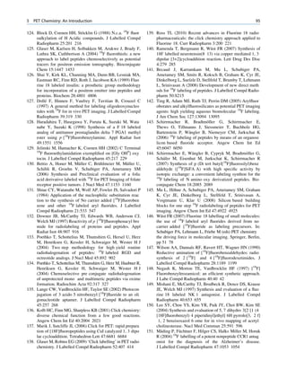 5   PET Chemistry: An Introduction                                                                                           95

124. Block D, Coenen HH, Stocklin G (1988) N.c.a. 18F ﬂuor
                                ¨                                 139. Ross TL (2010) Recent advances in Fluorine 18 radio
     oalkylation of H Acidic compounds. J Labelled Compd               pharmaceuticals: the click chemistry approach applied to
     Radiopharm 25:201 216                                             Fluorine 18. Curr Radiopharm 3:200 221
125. Glaser M, Karlsen H, Solbakken M, Arukwe J, Brady F,                                             ¨
                                                                  140. Ramenda T, Bergmann R, Wust FR (2007) Synthesis of
     Luthra SK, Cuthbertson A (2004) 18F ﬂuorothiols: a new            18F labelled neurotensin(8 13) via copper mediated 1, 3
     approach to label peptides chemoselectively as potential          dipolar [3+2]cycloaddition reaction. Lett Drug Des Disc
     tracers for positron emission tomography. Bioconjugate            4:279 285
     Chem 15:1447 1453                                            141. Becaud J, Karramkam M, Mu L, Schubiger PA,
126. Shai Y, Kirk KL, Channing MA, Dunn BB, Lesniak MA,                Ametamey SM, Smits R, Koksch B, Graham K, Cyr JE,
     Eastman RC, Finn RD, Roth J, Jacobson KA (1989) Fluo              Dinkelborg L, Suelzle D, Stellfeld T, Brumby T, Lehmann
     rine 18 labeled insulin: a prosthetic group methodology           L, Srinivasan A (2008) Development of new direct meth
     for incorporation of a positron emitter into peptides and         ods for 18F labeling of peptides. J Labelled Compd Radio
     proteins. Biochem 28:4801 4806                                    pharm 50:S215
          ´
127. Dolle F, Hinnen F, Vaufrey F, Tavitian B, Crouzel C          142. Ting R, Adam MJ, Ruth TJ, Perrin DM (2005) Arylﬂuor
     (1997) A general method for labeling oligodeoxynucleo             oborates and alkylﬂuorosilicates as potential PET imaging
     tides with 18F for in vivo PET imaging. J Labelled Compd          agents: high yielding aqueous biomolecular 18F labeling.
     Radiopharm 39:319 330                                             J Am Chem Soc 127:13094 13095
128. Haradahira T, Hasegawa Y, Furuta K, Suzuki M, Wata                                             ¨
                                                                  143. Schirrmacher R, Bradtmoller G, Schirrmacher E,
     nabe Y, Suzuki K (1998) Synthesis of a F 18 labeled               Thews O, Tillmanns J, Siessmeier T, Buchholz HG,
     analog of antitumor prostaglandin delta 7 PGA1 methyl                                ¨
                                                                       Bartenstein P, Wangler B, Niemeyer CM, Jurkschat K
     ester using p [18F]ﬂuorobenzylamine. Appl Radiat Isot             (2006) 18F labeling of peptides by means of an organosi
     49:1551 1556                                                      licon based ﬂuoride acceptor. Angew Chem Int Ed
129. Jelinski M, Hamacher K, Coenen HH (2002) C Terminal               45:6047 6050
     18
       F ﬂuoroethylamidation exempliﬁed on [Gly OH9] oxy                                    ¨
                                                                  144. Schirrmacher E, Wangler B, Cypryk M, Bradtmoller G,¨
     tocin. J Labelled Compd Radiopharm 45:217 229                          ¨
                                                                       Schafer M, Eisenhut M, Jurkschat K, Schirrmacher R
                              ¨          ¨              ¨
130. Bettio A, Honer M, Muller C, Bruhlmeier M, Muller U,              (2007) Synthesis of p (Di tert butyl[18F]ﬂuorosilyl)benz
     Schibli R, Groehn V, Schubiger PA, Ametamey SM                    aldehyde ([18F]SiFA A) with high speciﬁc activity by
     (2006) Synthesis and Preclinical evaluation of a folic            isotopic exchange: a convenient labeling synthon for the
     acid derivative labeled with 18F for PET Imaging of folate        18
                                                                         F labeling of N amino oxy derivatized peptides. Bio
     receptor positive tumors. J Nucl Med 47:1153 1160                 conjugate Chem 18:2085 2089
131. Shiue CY, Watanabe M, Wolf AP, Fowler JS, Salvadori P                       ¨
                                                                  145. Mu L, Hohne A, Schubiger PA, Ametamey SM, Graham
     (1984) Application of the nucleophilic substitution reac          K, Cyr JE, Dinkelborg L, Stellfeld T, Srinivasan A,
     tion to the synthesis of No carrier added [18F]ﬂuoroben           Voigtmann U, Klar U (2008) Silicon based building
     zene and other 18F labeled aryl ﬂuorides. J Labelled              blocks for one step 18F radiolabeling of peptides for PET
     Compd Radiopharm 21:533 547                                       imaging. Angew Chem Int Ed 47:4922 4925
132. Downer JB, McCarthy TJ, Edwards WB, Anderson CJ,                     ¨
                                                                  146. Wust FR (2007) Fluorine 18 labelling of small molecules:
     Welch MJ (1997) Reactivity of p [18F]ﬂuorophenacyl bro            the use of 18F labeled aryl ﬂuorides derived from no
     mide for radiolabeling of proteins and peptides. Appl             carrier added [18F]ﬂuoride as labeling precursors. In:
     Radiat Isot 48:907 916                                            Schubiger PA, Lehmann L, Friebe M (eds) PET chemistry
133. Poethko T, Schottelius M, Thumshirn G, Hersel U, Herz             the driving force in molecular imaging. Springer, Berlin,
     M, Henriksen G, Kessler H, Schwaiger M, Wester H J                pp 51 78
     (2004) Two step methodology for high yield routine           147. Wilson AA, Dannals RF, Ravert HT, Wagner HN (1990)
     radiohalogenation of peptides: 18F labeled RGD and                Reductive amination of [18F]ﬂuorobenzaldehydes: radio
     octreotide analogs. J Nucl Med 45:892 902                         synthesis of 2 [18F] and 4 [18F]ﬂuorodexetimides. J
134. Poethko T, Schottelius M, Thumshirn G, Herz M, Haubner R,         Labelled Compd Radiopharm 28:1189 1199
     Henriksen G, Kessler H, Schwaiger M, Wester H J              148. Negash K, Morton TE, VanBrocklin HF (1997) [18F]
     (2004) Chemoselective pre conjugate radiohalogenation             Fluorobenzyltrozamicol: an efﬁcient synthetic approach.
     of unprotected mono and multimeric peptides via oxime             J Labe Compd Radiopharm 40:40 42
     formation. Radiochim Acta 92:317 327                         149. Mishani E, McCarthy TJ, Brodbeck R, Dence DS, Krause
135. Lange CW, VanBrocklin HF, Taylor SE (2002) Photocon               JE, Welch MJ (1997) Synthesis and evaluation of a ﬂuo
     jugation of 3 azido 5 nitrobenzyl [18F]ﬂuoride to an oli          rine 18 labeled NK 1 antagonist. J Labelled Compd
     gonucleotide aptamer. J Labelled Compd Radiopharm                 Radiopharm 40:653 655
     45:257 268                                                   150. Lee SY, Choe YS, Kim YR, Paik JY, Choi BW, Kim SE
136. Kolb HC, Finn MG, Sharpless KB (2001) Click chemistry:            (2004) Synthesis and evaluation of 5, 7 dihydro 3[2 [1 (4
     diverse chemical function from a few good reactions.              [18F]ﬂuorobenzyl) 4 piperidinyl]ethyl] 6H pyrrolo[3, 2 f]
     Angew Chem Int Ed 40:2004 2021                                     1, 2 benzisoxazol 6 ome for in vivo mapping of acetyl
137. Marik J, Sutcliffe JL (2006) Click for PET: rapid prepara         cholinesterase. Nucl Med Commun 25:591 596
     tion of [18F]ﬂuoropeptides using CuI catalyzed 1, 3 dipo             ¨         ¨
                                                                  151. Mading P, Fuchtner F, Hilger CS, Halks Miller M, Horuk
     lar cycloaddition. Tetrahedron Lett 47:6681 6684                  R (2004) 18F labelling of a potent nonpeptide CCR1 antag
138. Glaser M, Robins EG (2009) ‘Click labelling’ in PET radio         onist for the diagnosis of the Alzheimer’s disease.
     chemistry. J Labelled Compd Radiopharm 52:407 414                 J Labelled Compd Radiopharm 47:1053 1054
 