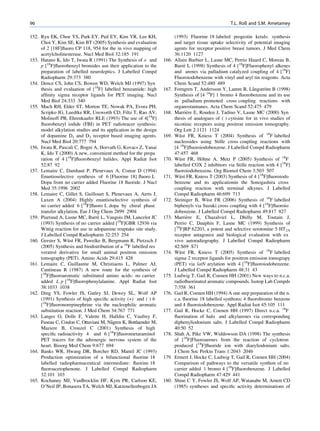 96                                                                                                   T.L. Roß and S.M. Ametamey

152. Ryu EK, Choe YS, Park EY, Pail EY, Kim YR, Lee KH,                  (1993) Fluorine 18 labeled progestin ketals: synthesis
     Choi Y, Kim SE, Kim BT (2005) Synthesis and evaluation              and target tissue uptake selectivity of potential imaging
     of 2 [18F]ﬂuoro CP 118, 954 for the in vivo mapping of              agents for receptor positive breast tumors. J Med Chem
     acetylcholinesterase. Nucl Med Biol 32:185 191                      36:1120 1127
153. Hatano K, Ido T, Iwata R (1991) The Synthesis of o and       166.   Allain Barbier L, Lasne MC, Perrio Huard C, Moreau B,
     p [18F]ﬂuorobenzyl bromides asn their application to the            Barre L (1998) Synthesis of 4 [18F]Fluorophenyl alkenes
                                                                              `
     preparation of labelled neuroleptics. J Labelled Compd              and arenes via palladium catalyzed coupling of 4 [18F]
     Radiopharm 29:373 380                                               Fluoroiodobenzene with vinyl and aryl tin reagents. Acta
154. Dence CS, John CS, Bowen WD, Welch MJ (1997) Syn                    Chem Scand 52:480 489
     thesis and evaluation of [18F] labelled benzamide: high      167.                                          ˚      ¨
                                                                         Forngren T, Andersson Y, Lamm B, Langstrom B (1998)
     afﬁnity sigma receptor ligands for PET imaging. Nucl                Synthesis of [4 18F] 1 bromo 4 ﬂuorobenzene and its use
     Med Biol 24:333 340                                                 in palladium promoted cross coupling reactions with
155. Mach RH, Elder ST, Morton TE, Nowak PA, Evora PH,                   organostannanes. Acta Chem Scand 52:475 479
     Scripko JG, Luedtke RR, Unsworth CD, Filtz T, Rao AV,        168.          `
                                                                         Marriere E, Rouden J, Tadino V, Lasne MC (2000) Syn
     Molinoff PB, Ehrenkaufer RLE (1993) The use of 4[18F]               thesis of analogues of ( ) cytisine for in vivo studies of
     ﬂuorobenzyl iodide (FBI) in PET radiotracer synthesis:              nicotinic receptors using positron emission tomography.
     model alkylation studies and its application in the design          Org Lett 2:1121 1124
     of dopamine D1 and D2 receptor based imaging agents.         169.   Wust FR, Kniess T (2004) Synthesis of 18F labelled
                                                                            ¨
     Nucl Med Biol 20:777 794                                            nucleosides using Stille cross coupling reactions with
156. Iwata R, Pascali C, Bogni A, Horvath G, Kovacs Z, Yanai             [4 18F]ﬂuoroiodobenzene. J Labelled Compd Radiopharm
     K, Ido T (2000) A new, convenient method for the prepa              47:457 468
     ration of 4 [18F]ﬂuorobenzyl halides. Appl Radiat Isot       170.   Wust FR, Hohne A, Metz P (2005) Synthesis of 18F
                                                                            ¨          ¨
     52:87 92                                                            labelled COX 2 inhibitors via Stille reaction with 4 [18F]
157. Lemaire C, Damhaut P, Plenevaux A, Comar D (1994)                   ﬂuoroiodobenzene. Org Biomol Chem 3:503 507
     Enantioselective synthesis of 6 [Fluorine 18] ﬂuoro L        171.   Wust FR, Kniess T (2003) Synthesis of 4 [18F]ﬂuoroiodo
                                                                            ¨
     Dopa from no carrier added Fluorine 18 ﬂuoride. J Nucl              benzene and its applicationin the Sonogashira cross
     Med 35:1996 2002                                                    coupling reaction with terminal alkynes. J Labelled
158. Lemaire C, Gillet S, Guillouet S, Plenevaux A, Aerts J,             Compd Radiopharm 46:699 713
     Luxen A (2004) Highly enantioselective synthesis of          172.   Steiniger B, Wust FR (2006) Synthesis of 18F labelled
                                                                                         ¨
     no carrier added 6 [18F]ﬂuoro L dopa by chiral phase                biphenyls via Suzuki cross coupling with 4 [18F]ﬂuoroio
     transfer alkylation. Eur J Org Chem 2899 2904                       dobenzene. J Labelled Compd Radiopharm 49:817 827
                                  `
159. Piarraud A, Lasne MC, Barre L, Vaugois JM, Lancelot JC       173.          `
                                                                         Marriere E, Chazalviel L, Dhilly M, Toutain J,
     (1993) Synthesis of no carrier added [18F]GBR 12936 via             Perrio C, Dauphin F, Lasne MC (1999) Synthesis of
     Wittig reaction for use in adopamine reuptake site study.           [18F]RP 62203, a potent and selective serotonine 5 HT2A
     J Labelled Compd Radiopharm 32:253 254                              receptor antagonist and biological evaluation with ex
                   ¨
160. Gerster S, Wust FR, Pawelke B, Bergmann R, Pietzsch J               vivo autoradiography. J Labelled Compd Radiopharm
     (2005) Synthesis and biodistribution of a 18F labelled res          42:S69 S71
     veratrol derivative for small animal positron emission       174.   Wust FR, Kniess T (2005) Synthesis of 18F labelled
                                                                            ¨
     tomography (PET). Amino Acids 29:415 428                            sigma 2 receptor ligands for positron emission tomograpy
161. Lemaire C, Guillaume M, Christiaens L, Palmer AJ,                   (PET) via latN arylation with 4 [18F]ﬂuoroiodobenzene.
     Cantineau R (1987) A new route for the synthesis of                 J Labelled Compd Radiopharm 48:31 43
     [18F]ﬂuoroaromatic substituted amino acids: no carrier       175.   Ludwig T, Gail R, Coenen HH (2001) New ways to n.c.a.
     added L p [18F]ﬂuorophenylalanine. Appl Radiat Isot                 radioﬂuorinated aromatic compounds. Isotop Lab Compds
     38:1033 1038                                                        7:358 361
162. Ding YS, Fowler JS, Gatley SJ, Dewey SL, Wolf AP             176.   Gail R, Coenen HH (1994) A one step preparation of the n.
     (1991) Synthesis of high speciﬁc activity (+) and ( ) 6             c.a. ﬂuorine 18 labelled synthons: 4 ﬂuorobromo benzene
     [18F]ﬂuoronorepinephrine via the nucleophilic aromatic              and 4 ﬂuoroiodobenzene. Appl Radiat Isot 45:105 111
     substitution reaction. J Med Chem 34:767 771                 177.   Gail R, Hocke C, Coenen HH (1997) Direct n.c.a. 18F
163. Langer O, Dolle F, Valette H, Halldin C, Vaufrey F,                 ﬂuorination of halo and alkylarenes via corresponding
                                        ˚
     Fuseau C, Coulon C, Ottaviani M, Nagren K, Bottlaender M,           diphenyliodonium salts. J Labelled Compd Radiopharm
     Maziere B, Crouzel C (2001) Synthesis of high                       40:50 52
     speciﬁc radioactivity 4 and 6 [18F]ﬂuorometaraminol          178.   Shah A, Pike VW, Widdowson DA (1998) The synthesis
     PET tracers for the adrenergic nervous system of the                of [18F]Fluoroarenes from the reaction of cyclotron
     heart. Bioorg Med Chem 9:677 694                                    produced [18F]ﬂuoride ion with diaryliodonium salts.
164. Banks WR, Hwang DR, Borcher RD, Mantil JC (1993)                    J Chem Soc Perkin Trans 1:2043 2046
     Production optimization of a bifunctional ﬂuorine 18         179.   Ermert J, Hocke C, Ludwig T, Gail R, Coenen HH (2004)
     labelled radiopharmaceutical intermediate: ﬂuorine 18               Comparison of pathways to the versatile synthon of no
     ﬂuoroacetophenone. J Labelled Compd Radiopharm                      carrier added 1 bromo 4 [18F]ﬂuorobenzene. J Labelled
     32:101 103                                                          Compd Radiopharm 47:429 441
165. Kochanny MJ, VanBrocklin HF, Kym PR, Carlson KE,             180.   Shiue C Y, Fowler JS, Wolf AP, Watanabe M, Arnett CD
     O’Neil JP, Bonasera TA, Welch MJ, Katzenellenbogen JA               (1985) syntheses and speciﬁc activity determinations of
 