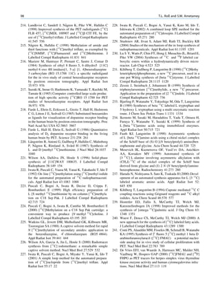 98                                                                                                 T.L. Roß and S.M. Ametamey

                                 ˚
214. Lundkvist C, Sandell J, Nagren K, Pike VW, Halldin C        228. Iwata R, Pascali C, Bogni A, Yanai K, Kato M, Ido T,
     (1998) Improved synthesis of the PET radioligands [11C]          Ishiwata K (2002) A combined loop SPE method for the
     FLB 457, [11C]MDL 100907 and [11C]b CIT FE, by the               automated preparation of [11C]doxepin. J Labelled Compd
     use of [11C]methyl triﬂate. J Labelled Compd Radiopharm          Radiopharm 45:271 280
     41:545 556                                                  229. Studenov AR, Jivan S, Adam MJ, Ruth TJ, Buckley KR
       ˚
215. Nagren K, Halldin C (1998) Methylation of amide and              (2004) Studies of the mechanism of the in loop synthesis of
     thiol functions with [11C]methyl triﬂate, as exemplied by        radiopharmaceuticals. Appl Radiat Isot 61:1195 1201
     [11C]NMSP, [11C]Flumazenil and [11C]Methionine. J           230. Lu S Y, Watts P, Chin FT, Hong J, Musachio JL, Briard E,
     Labelled Compd Radiopharm 41:831 841                             Pike VW (2004) Syntheses of 11C and 18F labeled car
216. Maziere M, Hantraye P, Prenant C, Sastre J, Comar D              boxylic esters within a hydrodynamically driven micro
     (1984) Synthesis of ethyl 8 ﬂuoro 5, 6 dihydro5 [11C]            reactor. Lab Chip 4:523 525
     methyl 6 oxo 4H imidazo[1, 5 a] [1, 4]benzodiazepine        231. Kihlberg T, Gullberg P, Langstrom B (1990) [11C]Methy
                                                                                                       ¨
     3 carboxylate (RO 15.1788 11C): a speciﬁc radioligand            lenetriphenylphosphorane, a new 11C precursor, used in a
     for the in vivo study of central benzodiazepine receptors        one pot Wittig synthesis of [beta 11C]styrene. J Labelled
     by positron emission tomography. Appl Radiat Isot                Compd Radiopharm 28:1115 1120
     35:973 976                                                  232. Zessin J, Steinbach J, Johannsen B (1999) Synthesis of
217. Suzuki K, Inoue O, Hashimoto K, Yamasaki T, Kuchiki M,           triphenylarsonium [11C]methylide, a new 11C precursor.
     Tamate K (1985) Computer controlled large scale produc           Application in the preparation of [2 11C]indole. J Labeled
     tion of high speciﬁc activity [11C]RO 15 1788 for PET            Compd Radiopharm 42:725 736
     studies of benzodiazepine receptors. Appl Radiat Isot       233. Bjurling P, Watanabe Y, Tokushige M, Oda T, Langstrom    ¨
     36:971 976                                                       B (1989) Syntheses of beta 11C labeled L tryptophan and
218. Farde L, Ehrin E, Eriksson L, Greitz T, Hall H, Hedstrom         5 hydroxy L tryptophan using a multi enzymatic reaction
     C G, Litton J E, Sedvall G (1985) Substituted benzamides         route. J Chem Soc Perkin Trans 1:1331 1334
     as ligands for visualization of dopamine receptor binding   234. Ikemoto M, Sasaki M, Haradahira T, Yada T, Omura H,
     in the human brain by positron emission tomography. Proc         Furuya Y, Watanabe Y, Suzuki K (1999) Synthesis of
     Natl Acad Sci USA 82:3863 3867                                   L [beta 11C]amino acids using immobilized enzymes.
219. Farde L, Hall H, Ehrin E, Sedvall G (1986) Quantitative          Appl Radiat Isot 50:715 721
     analysis of D2 dopamine receptor binding in the living                               ¨
                                                                 235. Fasth KJ, Langstrom B (1990) Asymmetric synthesis
     human brain by PET. Science 231:258 261                          of L [beta 11C]amino acids using a chiral nickel complex
       ˚     ¨
220. Langstrom B, Antoni G, Gullberg P, Halldin C, Malmborg           of the Schiff base of (S) O [(N benzylprolyl) amino]ben
           ˚                         ¨
     P, Nagren K, Rimland A, Svard H (1987) Synthesis of              zophenone and glycine. Acta Chem Scand 44:720 725
     L and D [methyl 11C]methionine. J Nucl Med 28:1037          236. Mosevich IK, Kuznetsova OF, Vasil’ev DA, Anichkov
     1040                                                             AA, Korsakov MV (1999) Automated synthesis of
221. Wilson AA, DaSilva JN, Houle S (1996) Solid phase                [3 11C] L alanine involving asymmetric alkylation with
     synthesis of [11C]WAY 100635. J Labelled Compd                   (CH3I) 11C of the nickel complex of the Schiff base
     Radiopharm 38:149 154                                            derived from glycine and (S) 2 N (N benzylprolyl)amino
222. Iwata R, Pascali C, Yuasa M, Yanai K, Takahashi T, Ido T         benzophenone. Radiochemistry 41:273 280
     (1992) On line [11C]methylation using [11C]methyl iodide    237. Harada N, Nishiyama S, Sato K, Tsukada H (2000) Devel
     for the automated preparation of 11C radiopharmaceuti            opment of an automated synthesis apparatus for L [3 11C]
     cals. Appl Radiat Isot 43:1083 1088                              labeled aromatic amino acids. Appl Radiat Isot 52:
223. Pascali C, Bogni A, Iwata R, Decise D, Crippa F,                 845 850
     Bombardieri E (1999) High effciency preparation of          238. Kihlberg T, Langstrom B (1994) Cuprate mediated 11C C
                                                                                           ¨
     L [S methyl 11C]methionine by on column [11C]methyla             coupling reactions using Grignard reagents and 11C alkyl
     tion on C18 Sep Pak. J Labelled Compd Radiopharm                 iodides. Acta Chem Scand 48:570 577
     42:715 724                                                  239. Hostetler ED, Fallis S, McCarthy TJ, Welch MJ,
224. Pascali C, Bogni A, Iwata R, Cambie M, Bombardieri E             Katzenellenbogen JA (1998) Improved methods for the
     (2000) [11C]Methylation on a C18 Sep Pak cartridge: a            synthesis of [omega 11C]palmitic acid. J Org Chem 63:
     convenient way to produce [N methyl 11C]choline. J               1348 1351
     Labelled Compd Radiopharm 43:195 203                        240. Wuest F, Dence CS, McCarthy TJ, Welch MJ (2000) A
225. Watkins GL, Jewett DM, Mulholland GK, Kilbourn MR,               new approach for the synthesis of [11C] labeled fatty acids.
     Toorongian SA (1988) A captive solvent method for rapid          J Labelled Compd Radiopharm 43:1289 1300
     N [11C]methylation of secondary amides: application to      241. Conti PS, Alauddin MM, Fissekis JR, Schmall B, Watanabe
     the benzodiazepine, 40 chlorodiazepam (RO5 4864).                KA (1995) Synthesis of 20 ﬂuoro 5 [11C] methyl 1 beta D
     Appl Radiat Isot 39:441 444                                      arabinofuranosyluracil ([11C] FMAU) a potential nucleo
226. Wilson AA, Garcia A, Jin L, Houle S (2000) Radiotracer           side analog for in vivo study of cellular proliferation with
     synthesis from [11C] iodomethane: a remarkable simple            PET. Nucl Med Biol 22:783 789
     captive solvent method. Nucl Med Biol 27:529 532            242. De Vries EFJ, van Waarde A, Harmsen MC, Mulder NH,
227. Iwata R, Pascali C, Bogni A, Miyake Y, Yanai K, Ido T            Vaalburg W, Hospers GAP (2000) [11C]FMAU and [18F]
     (2001) A simple loop method for the automated prepara            FHPG as PET tracers for herpes simplex virus thymidine
     tion of [11C]raclopride from [11C]methyl triﬂate. Appl           kinase enzyme activity and human cytomegalovirus infec
     Radiat Isot 55:17 22                                             tions. Nucl Med Biol 27:113 119
 