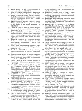 100                                                                                                    T.L. Roß and S.M. Ametamey

271. Morrison M, Bayse GS (1970) Catalysis of iodination by               the decay of bromine 77 in the DNA of mammalian cells.
     lactoperoxidase. Biochem 9:2995 3000                                 Radiat Res 90:362 373
272. Moore DH, Wolf W (1978) Electrochemical radioiodination       289.   DeSombre ER, Hughes A, Mease RC, Harpet PV (1990)
     of estradiol. J Labelled Compd Radiopharm 15:443 450                 Comparison of the distribution of bromine 77 bromovinyl
                                   ¨
273. Moerlein SM, Beyer W, Stocklin G (1988) No carrier                   steroidal and triphenylethylene estrogens in the immature
     added radiobromination and radioiodination of aromatic               rat. J Nucl Med 31:1534 1542
     rings using in situ generated peracetic acid. J Chem Soc      290.   DeSombre ER, Hughes A, Gatley SJ, Schwartz JL, Harper
     Perkin Trans 1:779 786                                               PV (1990) Receptordirected radiotherapy: a new approach
274. McKillop A, Taylor EC, Fowler JS, Zelesko MJ, Hunt JD,               to therapy of steroid receptor positive cancers. Prog Clin
     McGillivray G (1969) Thallium in organic synthesis. X. A             Biol Res 322:295 309
     one step synthesis of aryl iodides. Tetrahedron Lett          291.   Downer JB, Jones LA, Engelbach JA, Lich LL, Mao W,
     10:2427 2430                                                         Carlson KE, Katzenellenbogen JA, Welch MJ (2001)
275. Kabalka GW, Varma RS (1989) The synthesis of radiola                 Comparison of animal models for the evaluation of radi
     beled compounds via organometallic intermediates. Tetra              olabeled androgens. Nucl Med Biol 28:613 626
     hedron 45:6601 6621                                           292.                    ¨
                                                                          Tolmachev V, Lovqvist A, Einarsson L, Schultz J, Lundqvist
276. Flanagan RJ (1991) The synthesis of halogenated radio                H (1998) Production of 76Br by a low energy cyclotron.
     pharmaceuticals using organomercurials. In: Emran AM                 Appl Radiat Isot 49:1537 1540
     (ed) New trends in radiopharmaceutical synthesis quality      293.            ¨                                       ¨
                                                                          Bergstrom M, Lu L, Fasth KJ, Wu F, Bergstrom Petter
     assurance and regulatory control. Plenum, New York,                  mann E, Tolmachev V, Hedberg E, Cheng A, Langstrom B
     pp 279 288                                                           (1998) In vitro and animal validation of bromine 76 bro
277. Moerlein SM, Coenen HH (1985) Regiospeciﬁc no carrier                modeoxyuridine as a proliferation marker. J Nucl Med
     added radiobromination and radioiodination of aryltri                39:1273 1279
     methyl Group IVb organometallics. J Chem Soc Perkin           294.   Ryser JE, Blauenstein P, Remy N, Weinreich R, Hasler PH,
     Trans 1:1941 1947                                                    Novak Hofer I, Schubiger PA (1999) [76Br]Bromodeoxyur
278. Lindley J (1984) Tetrahedron report number 163: copper               idine, a potential tracer for the measurement of cell prolif
     assisted nucleophilic substitution of aryl halogen. Tetrahe          eration by positron emission tomography, in vitro and
     dron 40:1433 1456                                                    in vivo studies in mice. Nucl Med Biol 26:673 679
279. Clark JH, Jones CW (1987) Reverse halogenation using          295.                  ¨                    ˚    ¨
                                                                          Lu L, Bergstrom M, Fasth K J, Langstrom B (2000) Syn
     supported copper(I) iodide. J Chem Soc Chem Commun                   thesis of [76Br]bromoﬂuorodeoxyuridine and its validation
     1409 1411                                                            with regard to uptake, DNA Incorporation, and excretion
280. Bolton AE, Hunter WM (1973) The labelling of proteins to             modulation in rats. J Nucl Med 41:1746 1752
     high speciﬁc radioactivities by conjugation to a 125I con     296.   Kassiou M, Loc’h C, Dolle F, Musachio JL, Dolci L,
     taining acylating agent. Application to the radioimmuno                                               `
                                                                          Crouzel C, Dannals RF, Maziere B (2002) Preparation of
     assay. Biochem J 133:529 533                                         a bromine 76 labelled analogue of epibatidine: a potent
281. Rudinger J, Ruegg U (1973) Appendix: preparation of                  ligand for nicotinic acetylcholine receptor studies. Appl
     N succinimidyl 3 (4 hydroxyphenyl)propionate. Biochem                Radiat Isot 57:713 717
     J 133:538 539                                                 297.   Foged C, Halldin C, Loc’h C, Maziere B, Pauli S, Maziere
282. Glaser M, Carroll VA, Collinbridge DR, Aboagye EO,                   M, Hansen HC, Suhara T, Swahn CG, Karlsson P, Farde L
     Price P, Bicknell R, Harris AL, Luthra SK, Brady F                   (1997) Bromine 76 and carbon 11 labeled NNC 13 8199,
     (2002) Preparation of the iodine 124 derivative of the               metabolically stable benzodiazepine receptor agonists as
     Bolton Hunter reagent ([124I]I SHPP) and its use for label           radioligands for positron emission tomography. Eur J Nucl
     ling a VEGF antibody as a PET tracer. J Labelled Compd               Med 24:1261 1267
     Radiopharm 45:1077 1090                                       298.   Lovqvist A, Sundin A, Ahlstrom H, Carlsson J,
283. Wood FT, Wu MM, Gerhart JJ (1975) The radioactive                    Lundqvist H (1997) Pharmacokinetics and experimental
     labeling of proteins with an iodinated amidination reagent.          PET imagingn of a bromine 76 labeled monoclonal anti
     Anal Biochem 69:339 349                                              CEA antibody. J Nucl Med 38:395 401
284. Ram S, Fleming E, Buchsbaum DJ (1992) Development of          299.   Loc’h C, Halldin C, Bottlaender M, Swahn CG, Moresco
     radioiodinated 3 iodophenylisothiocyanate for coupling to            RM, Maziere M, Farde L, Maziere B (1996) Preparation of
     monoclonal antibodies. J Nucl Med 33:1029                            [76Br]FLB 457 and [76Br]FLB 463 for examination of
285. Khawli LA, Chen FM, Alaudin MM, Stein AL (1991)                      striatel and extrastriatal dopamine D 2 receptors with
     Radioiodinated monoclonal antibody conjugates synthe                 PET. Nucl Med Biol 23:813 819
     sis and comparable evaluation. Antibody Immunoconj            300.   Wu F, Yngvu U, Hedberg E, Honda M, Lu L, Eriksson B,
     Radiopharm 4:163 182                                                 Watanabe Y, Bergstrom M, Langstrom B (2000) Distribu
286. Ali SA, Eary JF, Warren SD, Krohn KA (1988) Synthesis                tion of 76Br labeled antisense oligonucleotides of differ
     and radioiodinationof tyramine cellobiose for labeling               ent length determined ex vivo in rats. Eur J Pharm Sci
     monoclonal antibodies. Nucl Med Biol 15:557 561                      10:179 186
287. Khawli LA, van de Abeele AD, Kassis AI (1992) N (m            301.   Winberg KJ, Persson M, Malmstrom PU, Sjoberg S, Tol
     [125I]iodophenyl)maleimide: an agent for high yield radi             machev V (2004) Radiobromination of anti HER2/neu/ErB
     olabeling of antibodies. Nucl Med Biol 19:289 295                    2 monoclonal antibody using the p isothiocyanatobenzene
288. Kassis AI, Adelstein SJ, Haydock S, Sastry KSR, McElvany             derivative of the [76Br]undecahydro bromo 7, 8 dicarba
     KD, Welch MJ (1982) Lethality of Auger electrons from                nido undecaborate(1 ) ion. Nucl Med Biol 31:425 433
 