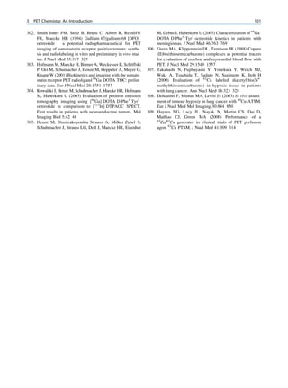 5   PET Chemistry: An Introduction                                                                                             101

302. Smith Jones PM, Stolz B, Bruns C, Albert R, ReistHW                  M, Debus J, Haberkorn U (2005) Characterization of 68Ga
     FR, Maecke HR (1994) Gallium 67/gallium 68 [DFO]                     DOTA D Phe1 Tyr3 octreotide kinetics in patients with
     octreotide      a potential radiopharmaceutical for PET              meningiomas. J Nucl Med 46:763 769
     imaging of somatostatin receptor positive tumors: synthe      306.   Green MA, Klippenstein DL, Tennison JR (1988) Copper
     sis and radiolabeling in vitro and preliminary in vivo stud          (II)bis(thiosemicarbazone) complexes as potential tracers
     ies. J Nucl Med 35:317 325                                           for evaluation of cerebral and myocardial blood ﬂow with
                                 ¨
303. Hofmann M, Maecke H, Borner A, Weckesser E, Schoffski ¨              PET. J Nucl Med 29:1549 1557
     P, Oei M, Schumacher J, Henze M, Heppeler A, Meyer G,         307.   Takahashi N, Fujibayashi Y, Yonekura Y, Welch MJ,
     Knapp W (2001) Biokinetics and imaging with the somato               Waki A, Tsuchida T, Sadato N, Sugimoto K, Itoh H
     statin receptor PET radioligand 68Ga DOTA TOC: prelim                (2000) Evaluation of 62Cu labeled diacetyl bis(N4
     inary data. Eur J Nucl Med 28:1751 1757                              methylthiosemicarbazone) in hypoxic tissue in patients
304. Kowalski J, Henze M, Schuhmacher J, Maecke HR, Hofmann               with lung cancer. Ann Nucl Med 14:323 328
     M, Haberkorn U (2003) Evaluation of positron emission         308.   Dehdashti F, Mintun MA, Lewis JS (2003) In vivo assess
     tomography imaging using [68Ga] DOTA D Phe1 Tyr3                     ment of tumour hypoxiy in lung cancer with 60Cu ATSM.
     octreotide in comparison to [111In] DTPAOC SPECT.                    Eur J Nucl Med Mol Imaging 30:844 850
     First results in patients with neuroendocrine tumors. Mol     309.   Haynes NG, Lacy JL, Nayak N, Martin CS, Dai D,
     Imaging Biol 5:42 48                                                 Mathias CJ, Green MA (2000) Performance of a
                                                                          62
305. Henze M, Dimitrakopoulou Strauss A, Milker Zabel S,                    Zn/62Cu generator in clinical trials of PET perfusion
     Schuhmacher J, Strauss LG, Doll J, Maecke HR, Eisenhut               agent 62Cu PTSM. J Nucl Med 41:309 314
 