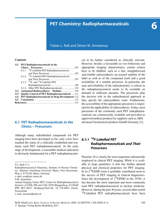 PET Chemistry: Radiopharmaceuticals
                                                                                                                                                                               6
                                                             Tobias L. Roß and Simon M. Ametamey



Contents                                                                                                           cal to be further considered as clinically relevant.
6.1  PET Radiopharmaceuticals in the                                                                               However, besides a favourable in vivo behaviour and
     Clinics Precursors . . . . . . . . . . . . . . . . . . . . . . . . . . . . . . . . 103                        appropriate imaging characteristics, certain criteria
     6.1.1 18F Labelled PET Radiopharmaceuticals                                                                   have to be fulﬁlled, such as a fast, straightforward
             and Their Precursors . . . . . . . . . . . . . . . . . . . . . . . . . 103
                                                                                                                   and reliable radiosynthesis; an assured stability of the
     6.1.2 11C Labelled PET Radiopharmaceuticals
             and Their Precursors . . . . . . . . . . . . . . . . . . . . . . . . . 107                            label as well as of the compound itself and a good
     6.1.3 15O and 13N Labelled PET                                                                                availability of a suitable precursor. In particular, the
             Radiopharmaceuticals . . . . . . . . . . . . . . . . . . . . . . . . 109                              ease and reliability of the radiochemistry is critical as
     6.1.4 Other PET Radiopharmaceuticals . . . . . . . . . . . . 110
                                                                                                                   the radiopharmaceutical needs to be available on
6.2 Automated Radiosyntheses Modules . . . . . . . . . . . . 110
6.3 Quality Control of PET Radiopharmaceuticals . . . 111                                                          demand in sufﬁcient amounts. The precursors play
6.4 PET Radiopharmaceuticals in Drug Development 112                                                               the decisive role in the radiochemical approach as
6.5 Conclusions . . . . . . . . . . . . . . . . . . . . . . . . . . . . . . . . . . . . . . . . . 113              they specify the radiosynthetic route. Furthermore,
References . . . . . . . . . . . . . . . . . . . . . . . . . . . . . . . . . . . . . . . . . . . . . . . . . 113
                                                                                                                   the accessibility of the appropriate precursors is impor-
                                                                                                                   tant for the applicability of radiosynthesis. Today, most
                                                                                                                   precursors of the commonly used PET radiopharma-
                                                                                                                   ceuticals are commercially available and provided as
                                                                                                                   approved medical products by suppliers such as ABX
6.1 PET Radiopharmaceuticals in the                                                                                advanced biochemical products GmbH Germany [1].
    Clinics – Precursors

Although many radiolabelled compounds for PET
imaging have been developed so far, only a few have                                                                        18
                                                                                                                   6.1.1     F-Labelled PET
reached the status of a clinically established and rou-                                                                    Radiopharmaceuticals and Their
tinely used PET radiopharmaceutical. At the early
stage of development, a reasonable medical indication
                                                                                                                           Precursors
is obviously fundamental for a PET radiopharmaceuti-
                                                                                                                   Fluorine-18 is clearly the most important radionuclide
                                                                                                                   employed in clinical PET imaging. While it is avail-
T.L. Roß (*)                                                                                                       able in large quantities, it also has further optimal
Radiopharmaceutical Chemistry, Institute of Nuclear Chemis                                                         physical and chemical properties for PET imaging.
try, Johannes Gutenberg University Mainz, Fritz Strassmann                                                         In its [18F]FDG form it probably contributed most to
Weg 2, D 55128, Mainz, Germany
e mail: ross@uni mainz.de                                                                                          the success of PET imaging in clinical diagnostics.
S.M. Ametamey                                                                                                      Since the development of [18F]FDG in the 1970s, it
Animal Imaging Center PET, Center for Radiopharmaceutical                                                          has become the most important and most commonly
                                       ¨
Sciences of ETH, PSI and USZ, ETH Honggerberg, D CHAB                                                              used PET radiopharmaceutical in nuclear medicine.
IPW HCI H427, Wolfgang Pauli Str. 10, CH 8093, Zurich,
Switzerland                                                                                                        However, during the past 30 years, several other useful
                                                                                                                   18
e mail: amsimon@ethz.ch                                                                                               F-labelled PET radiopharmaceuticals have been


M.M. Khalil (ed.), Basic Sciences of Nuclear Medicine, DOI: 10.1007/978 3 540 85962 8 6,                                                                                103
# Springer Verlag Berlin Heidelberg 2011
 