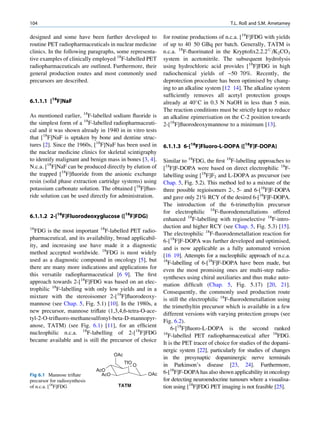 104                                                                                        T.L. Roß and S.M. Ametamey

designed and some have been further developed to             for routine productions of n.c.a. [18F]FDG with yields
routine PET radiopharmaceuticals in nuclear medicine         of up to 40 50 GBq per batch. Generally, TATM is
clinics. In the following paragraphs, some representa-       n.c.a. 18F-ﬂuorinated in the Kryptoﬁx2.2.2#/K2CO3
tive examples of clinically employed 18F-labelled PET        system in acetonitrile. The subsequent hydrolysis
radiopharmaceuticals are outlined. Furthermore, their        using hydrochloric acid provides [18F]FDG in high
general production routes and most commonly used             radiochemical yields of ~50 70%. Recently, the
precursors are described.                                    deprotection procedure has been optimised by chang-
                                                             ing to an alkaline system [12 14]. The alkaline system
                                                             sufﬁciently removes all acetyl protection groups
6.1.1.1 [18F]NaF                                             already at 40 C in 0.3 N NaOH in less than 5 min.
                                                             The reaction conditions must be strictly kept to reduce
As mentioned earlier, 18F-labelled sodium ﬂuoride is         an alkaline epimerisation on the C-2 position towards
the simplest form of a 18F-labelled radiopharmaceuti-        2-[18F]ﬂuorodeoxymannose to a minimum [13].
cal and it was shown already in 1940 in in vitro tests
that [18F]NaF is uptaken by bone and dentine struc-
tures [2]. Since the 1960s, [18F]NaF has been used in        6.1.1.3 6-[18F]Fluoro-L-DOPA ([18F]F-DOPA)
the nuclear medicine clinics for skeletal scintigraphy
to identify malignant and benign mass in bones [3, 4].       Similar to 18FDG, the ﬁrst 18F-labelling approaches to
N.c.a. [18F]NaF can be produced directly by elution of       [18F]F-DOPA were based on direct electrophilic 18F-
the trapped [18F]ﬂuoride from the anionic exchange           labelling using [18F]F2 and L-DOPA as precursor (see
resin (solid phase extraction cartridge systems) using       Chap. 5, Fig. 5.2). This method led to a mixture of the
potassium carbonate solution. The obtained [18F]ﬂuo-         three possible regioisomers 2-, 5- and 6-[18F]F-DOPA
ride solution can be used directly for administration.       and gave only 21% RCY of the desired 6-[18F]F-DOPA.
                                                             The introduction of the 6-trimethyltin precursor
                                                             for electrophilic 18F-ﬂuorodemetallations offered
6.1.1.2 2-[18F]Fluorodeoxyglucose ([18F]FDG)
                                                             enhanced 18F-labelling with regioselective 18F-intro-
18                                                           duction and higher RCY (see Chap. 5, Fig. 5.3) [15].
  FDG is the most important 18F-labelled PET radio-
                                                             The electrophilic 18F-ﬂuorodemetallation reaction for
pharmaceutical, and its availability, broad applicabil-
                                                             6-[18F]F-DOPA was further developed and optimised,
ity, and increasing use have made it a diagnostic
                                                             and is now applicable as a fully automated version
method accepted worldwide. 18FDG is most widely
                                                             [16 19]. Attempts for a nucleophilic approach of n.c.a.
used as a diagnostic compound in oncology [5], but           18
                                                               F-labelling of 6-[18F]F-DOPA have been made, but
there are many more indications and applications for
                                                             even the most promising ones are multi-step radio-
this versatile radiopharmaceutical [6 9]. The ﬁrst
                                                             syntheses using chiral auxiliaries and thus make auto-
approach towards 2-[18F]FDG was based on an elec-
                                                             mation difﬁcult (Chap. 5, Fig. 5.17) [20, 21].
trophilic 18F-labelling with only low yields and in a
                                                             Consequently, the commonly used production route
mixture with the stereoisomer 2-[18F]ﬂuorodeoxy-
                                                             is still the electrophilic 18F-ﬂuorodemetallation using
mannose (see Chap. 5, Fig. 5.1) [10]. In the 1980s, a
                                                             the trimethyltin precursor which is available in a few
new precursor, mannose triﬂate (1,3,4,6-tetra-O-ace-
                                                             different versions with varying protection groups (see
tyl-2-O-triﬂuoro-methanesulfonyl-beta-D-mannopyr-
                                                             Fig. 6.2).
anose, TATM) (see Fig. 6.1) [11], for an efﬁcient
                                                                 6-[18F]ﬂuoro-L-DOPA is the second ranked
nucleophilic n.c.a. 18F-labelling of 2-[18F]FDG              18
                                                                F-labelled PET radiopharmaceutical after 18FDG.
became available and is still the precursor of choice
                                                             It is the PET tracer of choice for studies of the dopami-
                                                             nergic system [22], particularly for studies of changes
                                       OAc
                                                             in the presynaptic dopaminergic nerve terminals
                                             TfO
                                                   O         in Parkinson’s disease [23, 24]. Furthermore,
                               AcO                           6-[18F]F-DOPA has also shown applicability in oncology
Fig 6.1 Mannose triﬂate          AcO                   OAc
precursor for radiosynthesis                                 for detecting neuroendocrine tumours where a visualisa-
of n.c.a. [18F]FDG                      TATM                 tion using [18F]FDG PET imaging is not feasible [25].
 