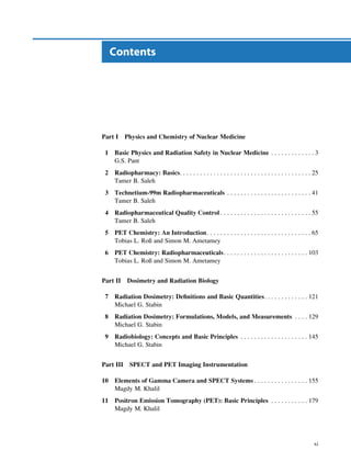 Contents




Part I     Physics and Chemistry of Nuclear Medicine

 1   Basic Physics and Radiation Safety in Nuclear Medicine . . . . . . . . . . . . . 3
     G.S. Pant
 2   Radiopharmacy: Basics. . . . . . . . . . . . . . . . . . . . . . . . . . . . . . . . . . . . . . . 25
     Tamer B. Saleh
 3   Technetium-99m Radiopharmaceuticals . . . . . . . . . . . . . . . . . . . . . . . . . 41
     Tamer B. Saleh
 4   Radiopharmaceutical Quality Control . . . . . . . . . . . . . . . . . . . . . . . . . . . 55
     Tamer B. Saleh
 5   PET Chemistry: An Introduction. . . . . . . . . . . . . . . . . . . . . . . . . . . . . . . 65
     Tobias L. Roß and Simon M. Ametamey
 6   PET Chemistry: Radiopharmaceuticals . . . . . . . . . . . . . . . . . . . . . . . . . 103
     Tobias L. Roß and Simon M. Ametamey


Part II    Dosimetry and Radiation Biology

 7   Radiation Dosimetry: Deﬁnitions and Basic Quantities. . . . . . . . . . . . . 121
     Michael G. Stabin
 8   Radiation Dosimetry: Formulations, Models, and Measurements . . . . 129
     Michael G. Stabin
 9   Radiobiology: Concepts and Basic Principles . . . . . . . . . . . . . . . . . . . . 145
     Michael G. Stabin


Part III    SPECT and PET Imaging Instrumentation

10   Elements of Gamma Camera and SPECT Systems . . . . . . . . . . . . . . . . 155
     Magdy M. Khalil
11   Positron Emission Tomography (PET): Basic Principles . . . . . . . . . . . 179
     Magdy M. Khalil




                                                                                                       xi
 