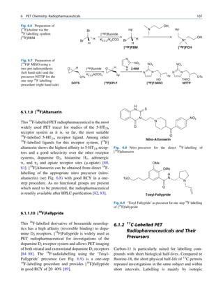 6   PET Chemistry: Radiopharmaceuticals                                                                                                               107

Fig. 6.6 Preparation of                                                                                              OH
[18F]choline via the                           Br                                  18F                  N                         18F
18
  F labelling synthon                                      [18F]fluoride
[18F]FBM                                            H                                     H                                                           OH
                                         Br               K2.2.2/K2CO3       Br                                                          N+
                                                H                                 H
                                                                             [18F]FBM                                               [18F]FCH


                                                                               N
Fig. 6.7 Preparation of
                                                                                         NO2
[18F]F MISO using a                                                                                     NO2                        NO2
two pot radiosynthesis        O     H          [18F]fluoride    O     H        N       2-NIM
                                                                               H
(left hand side) and the                                                                           N        N                 N         N
                                               K2.2.2/K2CO3            18F                                              18F
precursor NITTP for the                  OTs                                                                                                          OTs
one step 18F labelling                                                                                        HO                         THPO
                                  GOTS                         [18F]EPI-F                              [18F]F-MISO                       NITTP
procedure (right hand side)




                                                                                         H
          18                                                                             N         S
6.1.1.9 [ F]Altanserin
                                                                                               N                                                NO2
This 18F-labelled PET radiopharmaceutical is the most                                                           N
widely used PET tracer for studies of the 5-HT2A                                         O
receptor system as it is, so far, the most suitable
18                                                                                                                     O
   F-labelled 5-HT2A receptor ligand. Among other                                                      Nitro-Altanserin
18
   F-labelled ligands for this receptor system, [18F]
                                                                                                                                    18
altanserin shows the highest afﬁnity to 5-HT2A recep-                 Fig. 6.8 Nitro precursor for the direct                           F labelling of
tors and a good selectivity over the other receptor                   [18F]altanserin
systems, dopamine D2, histamine H1, adrenergic
a1 and a2 and opiate receptor sites (m-opiate) [80,                                                         OMe
81]. [18F]Altanserin can be obtained from direct 18F-                                                                OMe
labelling of the appropriate nitro precursor (nitro-                                                                    H
altanserin) (see Fig. 6.8) with good RCY in a one-                           TsO                                        N
                                                                                                                                            N
step procedure. As no functional groups are present
which need to be protected, the radiopharmaceutical                                                                 O
is readily available after HPLC puriﬁcation [82, 83].                                                  Tosyl-Fallypride

                                                                      Fig. 6.9 ‘Tosyl Fallypride’ as precursor for one step 18F labelling
                                                                      of [18F]fallypride
6.1.1.10 [18F]Fallypride

This 18F-labelled derivative of benzamide neurolep-                   6.1.2       11
                                                                                    C-Labelled PET
tics has a high afﬁnity (reversible binding) to dopa-
                                                                                  Radiopharmaceuticals and Their
mine D2 receptors. [18F]Fallypride is widely used as
PET radiopharmaceutical for investigations of the                                 Precursors
dopamine D2 receptor system and allows PET imaging
of both striatal and extrastriatal dopamine D2 receptors              Carbon-11 is particularly suited for labelling com-
[84 88]. The 18F-radiolabelling using the ‘Tosyl-                     pounds with short biological half-lives. Compared to
Fallypride’ precursor (see Fig. 6.9) is a one-step                    ﬂuorine-18, the short physical half-life of 11C permits
18
   F-labelling procedure and provides [18F]fallypride                 repeated investigations in the same subject and within
in good RCY of 20 40% [89].                                           short intervals. Labelling is mainly by isotopic
 