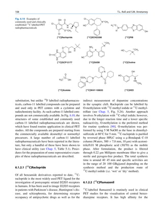 108                                                                                                                T.L. Roß and S.M. Ametamey

Fig. 6.10 Examples of                      OH       O
                                                                      Cl
commonly used and clinically                                                               N11CH3
                                Cl
established 11C labelled PET                          N              HO                                    H311C                   N
radiopharmaceuticals                                  H H       N                                                  N
                                                    O11CH                                                      H                   S
                                                         3                                                                                        OH
                                           Cl
                                       [11C]Raclopride                      [11C]SCH23390                                   [11C]PIB

                                                                                                11CH
                                                                                                       3
                                                                                               N
                                                O                              NH2
                                                                N                                                                  11CH
                                       H                        H                    S                                 HO                   3
                                       N                   OH                                                                     N+
                               O 11C
                                       N                            NC
                                       H
                                        [11C]GCP12177                          [11C]DASB                                [11C]Choline



                                                                                                N                                 OH
                                                    O
                                                                                           N                       HO
                                                  11                OCH3
                                                       C                         N             11
                                           H 3C            OH                                   C
                                                                           N                                                           HN
                                                                                                O                                       11
                                                                                                                                            CH3


                                           [11C]Acetate                    [11C]WAY-100635                                  [11C]HED




substitution, but unlike 18F labelled radiopharmaceu-                indirect measurement of dopamine concentrations
ticals, carbon-11 labelled compounds can be prepared                 in the synaptic cleft. Raclopride can be labelled by
and used only in PET centres with a cyclotron and                    O-methylation with 11C-methyl iodide or 11C-methyl-
radiochemistry facility. As such carbon-11 labelled com-             triﬂate (see Chap. 5, Fig. 5.24). Another approach
pounds are not commercially available. In Fig. 6.10, the             involves N-ethylation with 11C-ethyl iodide; however,
structures of some established and commonly used                     due to the longer reaction time and a lower speciﬁc
carbon-11 labelled radiopharmaceuticals are shown,                   radioactivity, O-methylation is the preferred method
which have found routine application in clinical PET                 for routine synthesis [90]. O-methylation was per-
studies. All the compounds are prepared starting from                formed by using 5 M NaOH as the base in dimethyl-
the commercially available desmethyl or normethyl                    sulfoxide at 80 C for 5 min. 11C-raclopride is puriﬁed
precursors. A large number of carbon-11 labelled                     by reversed phase HPLC using a m-Bondapak C-18
radiopharmaceuticals have been reported in the litera-               column (Waters, 300 Â 7.8 mm, 10 mm) with acetoni-
ture, but only a handful of these have been shown to                 trile/0.01 M phosphoric acid (30/70) as the mobile
have clinical utility (see Chap. 5, Table 5.1). Proce-               phase. After formulation, the product is ﬁltered
dures for the preparation of some representative exam-               through 0.22 mm Millipore membrane ﬁlter to give a
ples of these radiopharmaceuticals are described.                    sterile and pyrogen-free product. The total synthesis
                                                                     time is around 40 45 min and speciﬁc activities are
                                                                     in the range of 20 100 GBq/mmol depending on the
6.1.2.1 [11C]Raclopride                                              synthesis method and the production route of
                                                                     11
                                                                        C-methyl iodide (i.e. ‘wet’ or ‘dry’ method).
Of all benzamide derivatives reported to date, 11C-
raclopride is the most widely used PET ligand for the
investigation of postsynaptic striatal D2/D3 receptors               6.1.2.2 [11C]Flumazenil
in humans. It has been used to image D2/D3 receptors
                                                                     11
in patients with Parkinson’s disease, Huntington’s dis-                C-labelled ﬂumazenil is routinely used in clinical
ease, and schizophrenia, for determining receptor                    PET studies for the visualisation of central benzo-
occupancy of antipsychotic drugs as well as for the                  diazepine receptors. It has high afﬁnity for the
 