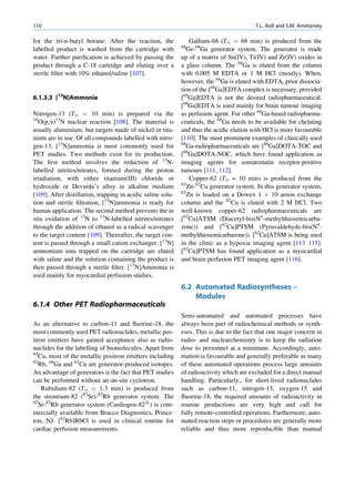 110                                                                                       T.L. Roß and S.M. Ametamey

for the tri-n-butyl borane. After the reaction, the              Gallium-68 (T½ ¼ 68 min) is produced from the
                                                             68
labelled product is washed from the cartridge with             Ge-68Ga generator system. The generator is made
water. Further puriﬁcation is achieved by passing the        up of a matrix of Sn(IV), Ti(IV) and Zr(IV) oxides in
product through a C-18 cartridge and eluting over a          a glass column. The 68Ga is eluted from the column
sterile ﬁlter with 10% ethanol/saline [107].                 with 0.005 M EDTA or 1 M HCl (mostly). When,
                                                             however, the 68Ga is eluted with EDTA, prior dissocia-
                                                             tion of the [68Ga]EDTA complex is necessary, provided
6.1.3.3 [13N]Ammonia                                         [68Ga]EDTA is not the desired radiopharmaceutical.
                                                             [68Ga]EDTA is used mainly for brain tumour imaging
Nitrogen-13 (T½ ¼ 10 min) is prepared via the                as perfusion agent. For other 68Ga-based radiopharma-
16
   O(p,a)13N nuclear reaction [108]. The material is         ceuticals, the 68Ga needs to be available for chelating
usually aluminium, but targets made of nickel or tita-       and thus the acidic elution with HCl is more favourable
nium are in use. Of all compounds labelled with nitro-       [110]. The most prominent examples of clinically used
gen-13, [13N]ammonia is most commonly used for               68
                                                               Ga-radiopharmaceuticals are [68Ga]DOTA-TOC and
PET studies. Two methods exist for its production.           [68Ga]DOTA-NOC, which have found application as
The ﬁrst method involves the reduction of 13N-               imaging agents for somatostatin receptor-positive
labelled nitrites/nitrates, formed during the proton         tumours [111, 112].
irradiation, with either titanium(III) chloride or               Copper-62 (T½ = 10 min) is produced from the
                                                             62
hydroxide or Devarda’s alloy in alkaline medium                 Zn-62Cu generator system. In this generator system,
[109]. After distillation, trapping in acidic saline solu-   62
                                                                Zn is loaded on a Dowex 1 Â 10 anion exchange
tion and sterile ﬁltration, [13N]ammonia is ready for        column and the 62Cu is eluted with 2 M HCl. Two
human application. The second method prevents the in         well-known copper-62 radiopharmaceuticals are
situ oxidation of 13N to 13N-labelled nitrites/nitrates      [62Cu]ATSM (Diacetyl-bis(N4-methylthiosemicarba-
through the addition of ethanol as a radical scavenger       zone)) and [62Cu]PTSM (Pyruvaldehyde-bis(N4-
to the target content [109]. Thereafter, the target con-     methylthiosemicarbazone)). [62Cu]ATSM is being used
tent is passed through a small cation exchanger. [13N]       in the clinic as a hypoxia imaging agent [113 115].
ammonium ions trapped on the cartridge are eluted            [62Cu]PTSM has found application as a myocardial
with saline and the solution containing the product is       and brain perfusion PET imaging agent [116].
then passed through a sterile ﬁlter. [13N]Ammonia is
used mainly for myocardial perfusion studies.
                                                             6.2 Automated Radiosyntheses –
                                                                 Modules
6.1.4 Other PET Radiopharmaceuticals
                                                             Semi-automated and automated processes have
As an alternative to carbon-11 and ﬂuorine-18, the           always been part of radiochemical methods or synth-
most commonly used PET radionuclides, metallic pos-          eses. This is due to the fact that one major concern in
itron emitters have gained acceptance also as radio-         radio- and nuclearchemistry is to keep the radiation
nuclides for the labelling of biomolecules. Apart from       dose to personnel at a minimum. Accordingly, auto-
64
   Cu, most of the metallic positron emitters including      mation is favourable and generally preferable as many
82
   Rb, 68Ga and 62Cu are generator-produced isotopes.        of these automated operations process large amounts
An advantage of generators is the fact that PET studies      of radioactivity which are excluded for a direct manual
can be performed without an on-site cyclotron.               handling. Particularly,, for short-lived radionuclides
    Rubidium-82 (T½ ¼ 1.3 min) is produced from              such as carbon-11, nitrogen-13, oxygen-15 and
the strontium-82 (82Sr)-82Rb generator system. The           ﬂuorine-18, the required amounts of radioactivity in
82
   Sr-82Rb generator system (Cardiogen-821) is com-          routine productions are very high and call for
mercially available from Bracco Diagnostics, Prince-         fully remote-controlled operations. Furthermore, auto-
ton, NJ. [82Rb]RbCl is used in clinical routine for          mated reaction steps or procedures are generally more
cardiac perfusion measurements.                              reliable and thus more reproducible than manual
 