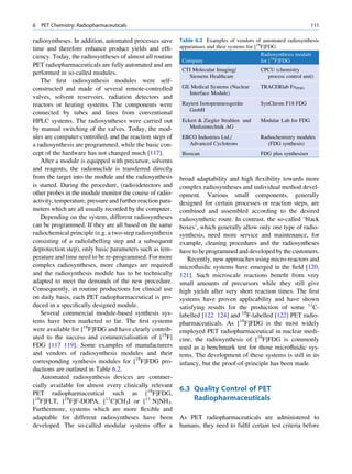 6   PET Chemistry: Radiopharmaceuticals                                                                              111

radiosyntheses. In addition, automated processes save        Table 6.2 Examples of vendors of automated radiosynthesis
time and therefore enhance product yields and efﬁ-           apparatuses and their systems for [18F]FDG
ciency. Today, the radiosyntheses of almost all routine                                           Radiosynthesis module
                                                              Company                             for [18F]FDG
PET radiopharmaceuticals are fully automated and are
                                                              CTI Molecular Imaging/          CPCU (chemistry
performed in so-called modules.
                                                                Siemens Healthcare              process control unit)
   The ﬁrst radiosynthesis modules were self-
constructed and made of several remote-controlled             GE Medical Systems (Nuclear     TRACERlab FxFDG
                                                                Interface Module)
valves, solvent reservoirs, radiation detectors and
reactors or heating systems. The components were                                     ¨
                                                              Raytest Isotopenmessgerate      SynChrom F18 FDG
                                                                 GmbH
connected by tubes and lines from conventional
HPLC systems. The radiosyntheses were carried out             Eckert  Ziegler Strahlen und   Modular Lab for FDG
by manual switching of the valves. Today, the mod-               Medizintechnik AG
ules are computer-controlled, and the reaction steps of       EBCO Industries Ltd./           Radiochemistry modules
a radiosynthesis are programmed, while the basic con-           Advanced Cyclotrons              (FDG synthesis)
cept of the hardware has not changed much [117].              Bioscan                         FDG plus synthesiser
   After a module is equipped with precursor, solvents
and reagents, the radionuclide is transferred directly
from the target into the module and the radiosynthesis       broad adaptability and high ﬂexibility towards more
is started. During the procedure, (radio)detectors and       complex radiosyntheses and individual method devel-
other probes in the module monitor the course of radio-      opment. Various small components, generally
activity, temperature, pressure and further reaction para-   designed for certain processes or reaction steps, are
meters which are all usually recorded by the computer.       combined and assembled according to the desired
   Depending on the system, different radiosyntheses         radiosynthetic route. In contrast, the so-called ‘black
can be programmed. If they are all based on the same         boxes’, which generally allow only one type of radio-
radiochemical principle (e.g. a two-step radiosynthesis      synthesis, need more service and maintenance, for
consisting of a radiolabelling step and a subsequent         example, cleaning procedures and the radiosyntheses
deprotection step), only basic parameters such as tem-       have to be programmed and developed by the customers.
perature and time need to be re-programmed. For more            Recently, new approaches using micro-reactors and
complex radiosyntheses, more changes are required            microﬂuidic systems have emerged in the ﬁeld [120,
and the radiosynthesis module has to be technically          121]. Such microscale reactions beneﬁt from very
adapted to meet the demands of the new procedure.            small amounts of precursors while they still give
Consequently, in routine productions for clinical use        high yields after very short reaction times. The ﬁrst
on daily basis, each PET radiopharmaceutical is pro-         systems have proven applicability and have shown
duced in a speciﬁcally designed module.                      satisfying results for the production of some 11C-
   Several commercial module-based synthesis sys-            labelled [122 124] and 18F-labelled [122] PET radio-
tems have been marketed so far. The ﬁrst systems             pharmaceuticals. As [18F]FDG is the most widely
were available for [18F]FDG and have clearly contrib-        employed PET radiopharmaceutical in nuclear medi-
uted to the success and commercialisation of [18F]           cine, the radiosynthesis of [18F]FDG is commonly
FDG [117 119]. Some examples of manufacturers                used as a benchmark test for those microﬂuidic sys-
and vendors of radiosynthesis modules and their              tems. The development of these systems is still in its
corresponding synthesis modules for [18F]FDG pro-            infancy, but the proof-of-principle has been made.
ductions are outlined in Table 6.2.
   Automated radiosynthesis devices are commer-
cially available for almost every clinically relevant
                                                             6.3 Quality Control of PET
PET radiopharmaceutical such as [18F]FDG,
[18F]FLT, [18F]F-DOPA, [11C]CH3I or [13 N]NH3.                   Radiopharmaceuticals
Furthermore, systems which are more ﬂexible and
adaptable for different radiosyntheses have been             As PET radiopharmaceuticals are administered to
developed. The so-called modular systems offer a             humans, they need to fulﬁl certain test criteria before
 