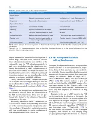 112                                                                                             T.L. Roß and S.M. Ametamey

Table 6.3 Quality control tests for PET radiopharmaceuticals
 Quality control test            Criteria or subject of test                     Test method
    Biological tests
    Sterility                   Injected volume needs to be sterile              Incubation over 2 weeks (bacteria growth)
    Pyrogenicity                Batch needs to be apyrogenic                     Limulus amebocyte lysate (LAL) testa
    Physicochemical tests
    Appearance                  Colour/clarity turbidity                         Visual inspection
    Isotonicity                 Injected volume needs to be isotonic             Osmometry (cryoscopy)
    pH                          7.4 (ideal) and slightly lower or higher         pH meter
    Radionuclidic purity        Radionuclides must be pure prior to use          g spectroscopy and further radioanalytics
    Chemical purity             Impurities or solvent traces need to be          Chemical analytics, frequently HPLC or GC
                                   removed or proved to be harmless
  Radiochemical purity            Individual limitsb                             Radiochromatography (HPLC and TLC)
a
 Quick test for pyrogens based on coagulation of the lysate of amebocytes from the blood of the horseshoe crab (Limulus
Polyphemus).
b
 Generally, for PET radiopharmaceuticals, there are individual limits/speciﬁcations set by the national pharmacopeia or the
authorities of the corresponding country.




they are authorised for administration. In comparison to          6.4 PET Radiopharmaceuticals
normal drugs, some test results cannot be obtained                    in Drug Development
before administration due to the short half-lives of the
radionuclides used for PET radiopharmaceuticals. In
such cases, so-called dry runs for validation are per-            During the development of new drugs, many questions
formed. The full batch of a PET radiopharmaceutical               and decisions have to be answered and made, respec-
production is used for tests and thereby, the method and          tively. Some of them are crucial and serve as knock-
procedure of production can be validated. In general, all         out criteria for the drug candidates. In pharmaceutical
productions, methods and test procedures have to be               industry and the drug development ﬁeld, three main
validated in accordance with GMP guidelines.                      concepts are classiﬁed: ‘Proof of Target (POT),’
    Quality control tests for PET radiopharmaceuticals            ‘Proof of Mechanism (POM)’ and ‘Proof of Concept
can be divided into two subtypes: biological tests and            (POC)’ [126]. The available methods to give such
physicochemical tests [125]. A list of required tests for         proofs are limited and the ﬁeld of PET imaging offers
PET radiopharmaceuticals is outlined in Table 6.3 (see            great opportunities for that. However, only a few
Chap. 4).                                                         examples can be found where PET radiopharmaceu-
    In general, the biological tests need prolonged time          ticals have been employed as biomarkers in drug
and cannot be analysed before the administration of               development.
the PET radiopharmaceutical. These tests are per-                    Examples for the use of a PET tracer for the POT
formed ‘after the fact’ or for validation of the produc-          can be found in the development of therapeutics for
tion process in dry runs.                                         neurodegenerative diseases. In the development of a
    The quality control tests for PET radiopharmaceu-             new dopamine D2 receptor antagonist (ziprasidone,
ticals in clinical routine are regulated by the national          CP-88,059-01), the receptor occupancy of a dopamine
law of the corresponding country. Responsible autho-              D2 receptor antagonist, ziprasidone (CP-88,059-01)
rities usually provide guidelines such as pharmacopeia            was determined using [11C]raclopride [127]. In
with clear speciﬁcations for routine productions of               the same manner, the dopamine D2 and D3 receptor
PET radiopharmaceuticals in clinical use.                         occupancy were studied by PET imaging using
                                                                  [11C]raclopride during the development of a potential
 