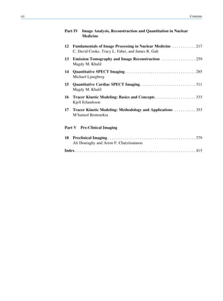 xii                                                                                                                 Contents



      Part IV        Image Analysis, Reconstruction and Quantitation in Nuclear
                     Medicine

      12     Fundamentals of Image Processing in Nuclear Medicine . . . . . . . . . . . 217
             C. David Cooke, Tracy L. Faber, and James R. Galt
      13     Emission Tomography and Image Reconstruction . . . . . . . . . . . . . . . . 259
             Magdy M. Khalil
      14     Quantitative SPECT Imaging . . . . . . . . . . . . . . . . . . . . . . . . . . . . . . . . . 285
             Michael Ljungberg
      15     Quantitative Cardiac SPECT Imaging. . . . . . . . . . . . . . . . . . . . . . . . . . 311
             Magdy M. Khalil
      16     Tracer Kinetic Modeling: Basics and Concepts . . . . . . . . . . . . . . . . . . . 333
             Kjell Erlandsson
      17     Tracer Kinetic Modeling: Methodology and Applications . . . . . . . . . . 353
             M’hamed Bentourkia


      Part V        Pre-Clinical Imaging

      18     Preclinical Imaging . . . . . . . . . . . . . . . . . . . . . . . . . . . . . . . . . . . . . . . . . 379
             Ali Douraghy and Arion F. Chatziioannou
      Index . . . . . . . . . . . . . . . . . . . . . . . . . . . . . . . . . . . . . . . . . . . . . . . . . . . . . . . . 415
 