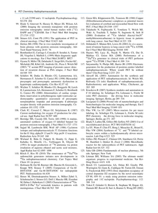 6   PET Chemistry: Radiopharmaceuticals                                                                                        117

       c 11 sch 23390 and c 11 raclopride. Psychopharmacology       113. Green MA, Klippenstein DL, Tennison JR (1988) Copper
       92:278 284                                                        (II)bis(thiosemicarbazone) complexes as potential tracers
 99.   Houle S, Ginovart N, Hussey D, Meyer JH, Wilson AA                for evaluation of cerebral and myocardial blood ﬂow with
       (2000) Imaging the serotonin transporter with positron            PET. J Nucl Med 29:1549 1557
       emission tomography: initial human studies with [11C]        114. Takahashi N, Fujibayashi Y, Yonekura Y, Welch MJ,
       DAPP and [11C]DASB. Eur J Nucl Med Mol Imaging                    Waki A, Tsuchida T, Sadato N, Sugimoto K, Itoh H
       27:1719 1722                                                      (2000) Evaluation of 62Cu labeled diacetyl bis(N4
100.   Strauss LG, Conti PS (1991) The application of PET in             methylthiosemicarbazone) in hypoxic tissue in patients
       clinical oncology. J Nucl Med 32:623 648                          with lung cancer. Ann Nucl Med 14:323 328
101.   Derlon JM (1998) The in vivo metabolic investigation of      115. Dehdashti F, Mintun MA, Lewis JS (2003) In vivo assess
       brain gliomas with positron emission tomography. Adv              ment of tumour hypoxiy in lung cancer with 60Cu ATSM.
       Tech Stand Neursurg 24:41 76                                      Eur J Nucl Med Mol Imaging 30:844 850
102.   Bombardieri E, Carriago I, Conzales P, Seraﬁni A, Turner     116. Haynes NG, Lacy JL, Nayak N, Martin CS, Dai D,
       JH, Virgolini I, Mafﬁoli L (1999) Main diagnostic appli           Mathias CJ, Green MA (2000) Performance of a
                                                                         62
       cations in oncology. Eur J Nucl Med 26:BP21 BP27                    Zn/62Cu generator in clinical trials of PET perfusion
103.   Oyama N, Miller TR, Dehdashti F, Siegel BA, Fischer KC,           agent 62Cu PTSM. J Nucl Med 41:309 314
       Michalski JM, Kibel AS, Andriole GL, Picus J, Welch MJ       117. Satyamurthy N, Phelps ME, Barrio JR (1999) Electronic
       (2003) 11C acetate PET imaging of prostate cancer: detec          generators for the production of positron emitter labelled
       tion of recurrent disease at PSA relapse. J Nucl Med              radiopharmaceuticals: Where would PET be without
       44:549 555                                                        them? Clin Posit Imag 2:233 253
104.        ¨
       Schafers M, Dutka D, Rhodes CG, Lammertsma AA,               118. Alexoff DL (2003) Automation for the synthesis and
       Hermansen F, Schober O, Camici PG (1998) Myocardial               application of PET radiopharmaceuticals. In: Welch MJ,
       presynaptic and postsynaptic autonomic dysfunction in             Redvanly CS (eds) Handbook of radiopharmaceuticals.
       hypertropic cardiomyopathy. Circ Res 82:57 62                     Radiochemistry and application. Wiley, Chichester, pp
105.                   ¨
       Wichter T, Schafers M, Rhodes CG, Borggrefe M, Lerch              283 305
       H, Lammertsma AA, Hermansen F, Schober O, Breithardt         119. Krasikova R (2007) Synthesis modules and automation in
       G, Camici PG (2000) Abnormalities of cardiac sympa                F 18 labeling. In: Schubiger PA, Lehmann L, Friebe M
       thetic innervation in arrhythmogenic right ventricular car        (eds) PET chemistry       the driving force in molecular
       diomyopathy: quantitative assessment of presynaptic               imaging. Springer, Berlin, pp 289 316
       norepinephrine reuptake and postsynaptic ß adrenergic        120. Lucignani G (2006) Pivotal role of nanotechnologies and
       receptor density with positron emission tomography. Cir           biotechnologies for molecular imaging and therapy. Eur J
       culation 101:1552 1558                                            Nucl Med Mol Imaging 33:849 851
106.   Clark JC, Crouzel C, Meyer GJ, Strijckmans K (1987)          121. Pike VW, Lu SY (2007) Micro reactors for pet tracer
       Current methodology for oxygen 15 production for clini            labeling. In: Schubiger PA, Lehmann L, Friebe M (eds)
       cal use. Appl Radiat Isot 38:597 600                              PET chemistry the driving force in molecular imaging.
107.   Berridge MS, Cassidy EH, Terris AH (1990) A routine,              Springer, Berlin, pp 271 287
       automated synthesis of oxygen 15 labelled butanol for        122. Brady F, Luthra SK, Gillies JM, Geffery NT (2003) Use of
       positron emission tomography. J Nucl Med 31:1727 1731             microfabricated devices. PCT WO 03/078358 A2
108.   Sajjad M, Lambrecht RM, Wolf AP (1986) Cyclotron             123. Lu SY, Watts P, Chin FT, Hong J, Musachio JL, Briard E,
       isotopes and radiopharmaceuticals 37. Exitation functions         Pike VW (2004) Syntheses of 11C and 18F labeled car
       for the O 16(p, alpha)N 13 and N 14(p, pn)N 13 reactions.         boxylic esters within a hydrodynamically driven micro
       Radiochim Acta 39:165 168                                         reactor. Lab Chip 4:523 525
109.   Wieland B, Bida G, Padgett H, Hendry G, Zippi E,             124. Gillies JM, Prenant C, Chimon GN, Smethurst GJ, Perrie
       Kabalka G, Morelle J L, Verbruggen R, Ghyoot M                    W, Hamblett I, Dekker B, Zweit J (2006) Microﬂuidic
       (1991) In target production of 13N ammonia via proton             reactor for the radiosynthesis of PET radiotracers. Appl
       irradiation of aqueous ethanol and acetic acid mixtures.          Radiat Isot 64:325 332
       Appl Radiat Isot 42:1095 1098                                125. Saha GB (2004) Fundamentals of nuclear pharmacy, 5th
110.   Rosch F, Riss PJ (2010) The renaissance of 68Ge/68Ga
         ¨                                                               edn. Springer, New York
       radionuclide generators initiates new developments in        126. Littman BH, Williams SA (2005) The ultimate model
       68
         Ga radiopharmaceutical chemistry. Curr Topics Med               organism: progress in experimental medicine. Nat Rev
       Chem 10: (in press)                                               Drug Discov 4:631 638
111.   Hofmann M, Oei M, Boerner AR, Maecke H, Geworski L,          127. Bench CJ, Lammertsma AA, Dolan RJ, Grasby PM,
       Knapp WH, Krause T (2005) Comparison of Ga 68                     Warrington SJ, Gunn K, Cuddigan M, Turton DJ, Osman
       DOTATOC and Ga 68 DOTANOC for radiopeptide                        S, Frackowiak RSJ (1993) Dose dependent occupancy of
       PET. Nuklearmedizin 44:A58                                        central dopamine D2 receptors by the novel neuroleptic
112.   Henze M, Dimitrakopoulou Strauss A, Milker Zabel S,               CP 88, 059 01: a study using positron emission tomo
       Schuhmacher J, Strauss LG, Doll J, Maecke HR, Eisenhut            graphy and 11C raclopride. Psychopharmacology 112:
       M, Debus J, Haberkorn U (2005) Characterization of 68Ga           308 314
       DOTA D Phe1 Tyr3 octreotide kinetics in patients with                           ¨
                                                                    128. Yokoi F, Grunder G, Biziere K, Stephane M, Dogan AS,
       meningiomas. J Nucl Med 46:763 769                                Dannals RF, Ravert H, Suri A, Bramer S, Wong DF (2002)
 