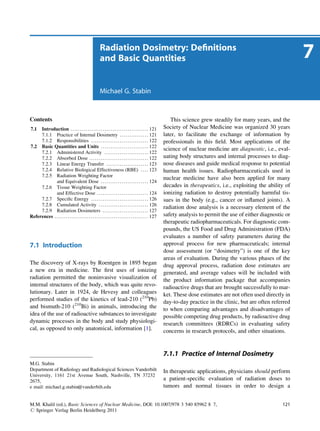Radiation Dosimetry: Deﬁnitions
                                                             and Basic Quantities                                                                                              7
                                                             Michael G. Stabin



Contents                                                                                                              This science grew steadily for many years, and the
7.1  Introduction . . . . . . . . . . . . . . . . . . . . . . . . . . . . . . . . . . . . . . . . . 121            Society of Nuclear Medicine was organized 30 years
     7.1.1 Practice of Internal Dosimetry . . . . . . . . . . . . . . . 121                                        later, to facilitate the exchange of information by
     7.1.2 Responsibilities . . . . . . . . . . . . . . . . . . . . . . . . . . . . . . 122                        professionals in this ﬁeld. Most applications of the
7.2 Basic Quantities and Units . . . . . . . . . . . . . . . . . . . . . . . . . 122
                                                                                                                   science of nuclear medicine are diagnostic, i.e., eval-
     7.2.1 Administered Activity . . . . . . . . . . . . . . . . . . . . . . . 122
     7.2.2 Absorbed Dose . . . . . . . . . . . . . . . . . . . . . . . . . . . . . . . 122                         uating body structures and internal processes to diag-
     7.2.3 Linear Energy Transfer . . . . . . . . . . . . . . . . . . . . . . 123                                  nose diseases and guide medical response to potential
     7.2.4 Relative Biological Effectiveness (RBE) . . . . 123                                                     human health issues. Radiopharmaceuticals used in
     7.2.5 Radiation Weighting Factor
                                                                                                                   nuclear medicine have also been applied for many
             and Equivalent Dose . . . . . . . . . . . . . . . . . . . . . . . . . 124
     7.2.6 Tissue Weighting Factor                                                                                 decades in therapeutics, i.e., exploiting the ability of
             and Effective Dose . . . . . . . . . . . . . . . . . . . . . . . . . . . 124                          ionizing radiation to destroy potentially harmful tis-
     7.2.7 Speciﬁc Energy . . . . . . . . . . . . . . . . . . . . . . . . . . . . . . 126                          sues in the body (e.g., cancer or inﬂamed joints). A
     7.2.8 Cumulated Activity . . . . . . . . . . . . . . . . . . . . . . . . . . 126
                                                                                                                   radiation dose analysis is a necessary element of the
     7.2.9 Radiation Dosimeters . . . . . . . . . . . . . . . . . . . . . . . . 127
References . . . . . . . . . . . . . . . . . . . . . . . . . . . . . . . . . . . . . . . . . . . . . . . . . 127   safety analysis to permit the use of either diagnostic or
                                                                                                                   therapeutic radiopharmaceuticals. For diagnostic com-
                                                                                                                   pounds, the US Food and Drug Administration (FDA)
                                                                                                                   evaluates a number of safety parameters during the
7.1 Introduction                                                                                                   approval process for new pharmaceuticals; internal
                                                                                                                   dose assessment (or “dosimetry”) is one of the key
                                                                                                                   areas of evaluation. During the various phases of the
The discovery of X-rays by Roentgen in 1895 began                                                                  drug approval process, radiation dose estimates are
a new era in medicine. The ﬁrst uses of ionizing                                                                   generated, and average values will be included with
radiation permitted the noninvasive visualization of                                                               the product information package that accompanies
internal structures of the body, which was quite revo-                                                             radioactive drugs that are brought successfully to mar-
lutionary. Later in 1924, de Hevesy and colleagues                                                                 ket. These dose estimates are not often used directly in
performed studies of the kinetics of lead-210 (210Pb)                                                              day-to-day practice in the clinic, but are often referred
and bismuth-210 (210Bi) in animals, introducing the                                                                to when comparing advantages and disadvantages of
idea of the use of radioactive substances to investigate                                                           possible competing drug products, by radioactive drug
dynamic processes in the body and study physiologi-                                                                research committees (RDRCs) in evaluating safety
cal, as opposed to only anatomical, information [1].                                                               concerns in research protocols, and other situations.


                                                                                                                   7.1.1 Practice of Internal Dosimetry
M.G. Stabin
Department of Radiology and Radiological Sciences Vanderbilt                                                       In therapeutic applications, physicians should perform
University, 1161 21st Avenue South, Nashville, TN 37232
2675,                                                                                                              a patient-speciﬁc evaluation of radiation doses to
e mail: michael.g.stabin@vanderbilt.edu                                                                            tumors and normal tissues in order to design a


M.M. Khalil (ed.), Basic Sciences of Nuclear Medicine, DOI: 10.1007/978 3 540 85962 8 7,                                                                                121
# Springer Verlag Berlin Heidelberg 2011
 