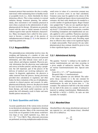 122                                                                                                        M.G. Stabin

treatment protocol that maximizes the dose to malig-        small errors in values of a conversion constant may
nant tissues while maintaining doses to healthy tissues     result in enormous errors in our ﬁnal calculation.
at acceptable levels (i.e., below thresholds for direct     Common sense must be applied in the choice of the
deleterious effects). This is done routinely in external    number of signiﬁcant ﬁgures shown in presented dose
radiation therapy treatment planning, but unfortu-          estimates; the ﬁnal value should also be rounded to a
nately, dose assessment is not routinely practiced in       sensible number of signiﬁcant ﬁgures. Roger Cloutier
most clinics at present in the administration of radio-     once quipped that “I only use one signiﬁcant digit in
pharmaceuticals for therapy. All patients are generally     reporting internal dose values because you can’t use
treated with the same or similar amounts of activity,       any fewer!” [7] In internal dose assessments, a number
without regard to their speciﬁc biokinetic characteris-     of modeling assumptions and simpliﬁcations are usu-
tics. Many investigators have called for dose assess-       ally applied to solve a problem. Numerous uncertain-
ment to become a routine part of the practice of            ties exist in the input values as well as the applicability
radiopharmaceutical therapy [2 6], in the interests of      of the values and the models used. Providing organ
improving patient care.                                     dose or effective dose values to ten signiﬁcant ﬁgures
                                                            is simply unreasonable. Final answers for any radio-
                                                            pharmaceutical dose estimate should be given to two
7.1.2 Responsibilities                                      or three signiﬁcant ﬁgures, no more.


The patient/physician relationship involves trust, the
weighing and balancing of a number of risks and             7.2.1 Administered Activity
beneﬁts of possible procedures, discussion of personal
information, and other delicate issues such as per-
                                                            The quantity “Activity” is deﬁned as the number of
sonal, ethical, and religious standards. Physicists pro-
                                                            nuclear transformations per unit time occurring in
vide information that the physician must understand
                                                            a given sample of radioactive material. The units
and convey to his/her patients, and thus play a periph-
                                                            are nuclear transformations/unit time. Special units
eral, but still important, part of the process of the
                                                            include:
delivery of medical care involving radioactive sub-
                                                               Curie (Ci) = 3.7 Â 1010 transformations/s
stances. In diagnostic applications, the physicist is
                                                               Becquerel (Bq) = 1 transformation/s
rather removed from the process, having previously
                                                               Two other quantities are also deﬁned: The radio-
provided dose calculations to regulatory and other
                                                            active decay constant (l) is the rate constant for
bodies for their evaluations of the use of radiopharma-
                                                            radioactive atoms undergoing spontaneous nuclear
ceuticals in clinical practice and research. In radio-
                                                            transformation. Its units are inverse time, (s 1, for
pharmaceutical therapy, however, the physicist should
                                                            example). The radioactive half-life is the time needed
be more involved in the future, as is true for external
                                                            for one half of the atoms in a sample of radioactive
beam therapy, and much useful experience can be
                                                            material to undergo transformation. Mathematically,
gained that will ultimately result in better and more
                                                            the half-life is ln(2)/l = 0.693/l. Its units are time
durable patient outcomes [6].
                                                            (seconds, for example).


7.2 Basic Quantities and Units
                                                            7.2.2 Absorbed Dose
Accurate quantiﬁcation of the various terms involved
in our theoretical calculations is important to obtaining   Absorbed Dose is the energy absorbed per unit mass of
an acceptable outcome. Many of the conversions that         any material (i.e., not only human tissue). Absorbed
occur in the use of quantities in the atomic world have     dose (D) is deﬁned as:
very large or very small exponents (e.g., there are
1.6 Â 10 13 J in 1 MeV). Thus, when unit conversions                                      de
                                                                                    D¼
are performed, involving multiplication and/or division,                                  dm
 