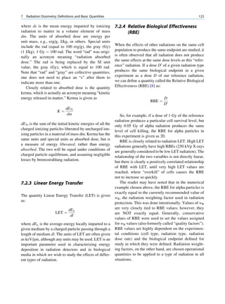 7   Radiation Dosimetry: Deﬁnitions and Basic Quantities                                                          123

where de is the mean energy imparted by ionizing             7.2.4 Relative Biological Effectiveness
radiation to matter in a volume element of mass                    (RBE)
dm. The units of absorbed dose are energy per
unit mass, e.g., erg/g, J/kg, or others. Special units
include the rad (equal to 100 erg/g), the gray (Gy)          When the effects of other radiations on the same cell
(1 J/kg). 1 Gy ¼ 100 rad. The word “rad” was origi-          population to produce the same endpoint are studied, it
nally an acronym meaning “radiation absorbed                 is often observed that all radiation does not produce
dose.” The rad is being replaced by the SI unit              the same effects at the same dose levels as this “refer-
value, the gray (Gy), which is equal to 100 rad.             ence” radiation. If a dose D0 of a given radiation type
Note that “rad” and “gray” are collective quantities;        produces the same biological endpoint in a given
one does not need to place an “s” after them to              experiment as a dose D of our reference radiation,
indicate more than one.                                      we can deﬁne a quantity called the Relative Biological
   Closely related to absorbed dose is the quantity          Effectiveness (RBE) [8] as:
kerma, which is actually an acronym meaning “kinetic
energy released in matter.” Kerma is given as                                               D
                                                                                   RBE ¼
                                                                                            D0
                              dETr
                        K¼
                               dm                               So, for example, if a dose of 1 Gy of the reference
                                                             radiation produces a particular cell survival level, but
dETr is the sum of the initial kinetic energies of all the
                                                             only 0.05 Gy of alpha radiation produces the same
charged ionizing particles liberated by uncharged ion-
                                                             level of cell killing, the RBE for alpha particles in
izing particles in a material of mass dm. Kerma has the
                                                             this experiment is given as 20.
same units and special units as absorbed dose, but is
                                                                RBE is closely related to radiation LET. High LET
a measure of energy liberated, rather than energy
                                                             radiations generally have high RBEs (250 kVp X-rays
absorbed. The two will be equal under conditions of
                                                             are generally considered to be low LET radiation). The
charged particle equilibrium, and assuming negligible
                                                             relationship of the two variables is not directly linear,
losses by bremsstrahlung radiation.
                                                             but there is clearly a positively correlated relationship
                                                             of RBE with LET, until very high LET values are
                                                             reached, where “overkill” of cells causes the RBE
                                                             not to increase so quickly.
7.2.3 Linear Energy Transfer                                    The reader may have noted that in the numerical
                                                             example chosen above, the RBE for alpha particles is
                                                             exactly equal to the currently recommended value of
The quantity Linear Energy Transfer (LET) is given
                                                             wR, the radiation weighting factor used in radiation
as:
                                                             protection. This was done intentionally. Values of wR
                                dEL                          are very closely tied to RBE values; however, they
                       LET ¼                                 are NOT exactly equal. Generally, conservative
                                 dl
                                                             values of RBE were used to set the values assigned
where dEL is the average energy locally imparted to a        for wR values (also formerly called “quality factors”).
given medium by a charged particle passing through a         RBE values are highly dependent on the experimen-
length of medium dl. The units of LET are often given        tal conditions (cell type, radiation type, radiation
as keV/mm, although any units may be used. LET is an         dose rate) and the biological endpoint deﬁned for
important parameter used in characterizing energy            study in which they were deﬁned. Radiation weight-
deposition in radiation detectors and in biological          ing factors, on the other hand, are chosen operational
media in which we wish to study the effects of differ-       quantities to be applied to a type of radiation in all
ent types of radiation.                                      situations.
 