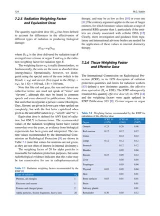 124                                                                                                        M.G. Stabin

7.2.5 Radiation Weighting Factor                             therapy, and may be as low as ﬁve [10] or even one
      and Equivalent Dose                                    [11] The contrary argument applies to the use of Auger
                                                             emitters, for which literature values indicate a range of
                                                             potential RBEs greater than 1, particularly if the emit-
The quantity equivalent dose (HT,R) has been deﬁned          ters are closely associated with cellular DNA [12]
to account for differences in the effectiveness of           Clearly, more investigation and guidance from regu-
different types of radiation in producing biological         latory and international advisory bodies are needed for
damage:                                                      the application of these values to internal dosimetry
                         HT;R ¼wR DT;R                       therapy.

where DT,R is the dose delivered by radiation type R
averaged over a tissue or organ T and wR is the radia-
tion weighting factor for radiation type R.                  7.2.6 Tissue Weighting Factor
   The weighting factor wR is really dimensionless, so
                                                                   and Effective Dose
fundamentally, the units are the same as absorbed dose
(energy/mass). Operationally, however, we distin-
guish using the special units of the rem (which is the       The International Commission on Radiological Pro-
D(rad) Â wR) and sievert (Sv) (equal to the D(Gy) Â          tection (ICRP), in its 1979 description of radiation
wR). As 1 Gy = 100 rad, 1 Sv = 100 rem.                      protection quantities and limits for radiation workers
   Note that like rad and gray, the rem and sievert are      [13] deﬁned a new dosimetry quantity, the effective
collective terms; one need not speak of “rems” and           dose equivalent (He or EDE). The ICRP subsequently
“sieverts”, although this may be heard in common             renamed this quantity effective dose (E) in 1991 [14]
speech and even observed in publications. Also note          and the weighting factors were again updated in
that units that incorporate a person’s name (Roentgen,       ICRP Publication 103 [9]. Certain organs or organ
Gray, Sievert) are given in lower case when spelled out
completely, but with the ﬁrst letter capitalized when
given as the unit abbreviation (e.g., “sievert” and “Sv”).   Table 7.2 Weighting factors recommended by the ICRP for
   Equivalent dose is deﬁned for ANY kind of radia-          calculation of the effective dose
tion, but ONLY in human tissue. The recommended                                      ICRP 30   ICRP 60    ICRP 103
                                                              Organ                  (1979)    (1991)     (2007)
values of the radiation weighting factor have varied
somewhat over the years, as evidence from biological          Gonads             0.25         0.20          0.08
experiments has been given and interpreted. The cur-          Red marrow         0.12         0.12          0.12
rent values recommended by the International Com-             Colon                           0.12          0.12
mission on Radiological Protection [9] are shown in
                                                              Lungs              0.12         0.12          0.12
Table 7.1 (note that values for neutrons are not given,
as they are not often of interest in internal dosimetry).     Stomach                         0.12          0.12
   The weighting factor of 20 for alpha particles is          Bladder                         0.05          0.04
reasonable for radiation protection purposes, but some
                                                              Breasts            0.15         0.05          0.12
radiobiological evidence indicates that this value may
be too conservative for use in radiopharmaceutical            Liver                           0.05          0.04
                                                              Esophagus                       0.05          0.04
Table 7.1 Radiation weighting factors recommended by the      Thyroid            0.03         0.05          0.04
ICRP [9]
 Type of radiation                                  wR        Skin                            0.01          0.01
 Photons, all energies                                1       Bone surfaces      0.03         0.01          0.01
 Electrons and muons                                  1       Brain                                         0.01
 Protons and charged pions                            2       Salivary glands                               0.01
 Alpha particles, ﬁssion fragments, heavy ions        20      Remainder          0.30         0.05          0.12
 