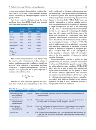 7   Radiation Dosimetry: Deﬁnitions and Basic Quantities                                                                        125

systems were assigned dimensionless weighting fac-                 body, would result in the same total risk as that actu-
tors (Table 7.2) which are a function of their assumed             ally incurred by a given actual nonuniform irradiation.
relative radiosensitivity for expressing fatal cancers or          It is entirely different from the dose equivalent to the
genetic defects.                                                   “whole body” that is calculated using dose conversion
   Here is an example calculation using the tissue                 factors for the total body. “Whole body” doses are
weighting factors from ICRP 60 and some assumed                    basically meaningless in nuclear medicine applica-
individual organ equivalent doses:                                 tions, as nonuniform and localized energy deposition
                                                                   is simply averaged over the mass of the whole body
                                Equivalent    Weighted dose        (70 kg). Thus, if a radiopharmaceutical concentrates
                  Weighting     Dose          Equivalent
 Organ            Factor        (mSv)         (mSv)                heavily in a few organs, all of the energy absorbed by
                                                                   these (and other) organs is divided by the mass of the
 Liver            0.05          0.53          0.0265
                                                                   whole body to obtain the “whole body” dose. This
 Kidneys          0.005         0.37          0.00185              quantity is not meaningful in internal dose assessment,
 Ovaries          0.20          0.19          0.038                unless the radionuclide distribution is nearly uniform,
 Red marrow       0.12          0.42          0.0504               as, for example, for intakes of 3H2O, or 137Cs. The
                                                                   goal of nuclear medicine is to administer compounds
 Bone surfaces    0.01          0.55          0.0055
                                                                   that selectively concentrate in particular organs or
 Thyroid          0.05          0.05          0.0025               regions of the body for diagnostic or therapeutic pur-
 Total                                        0.125                poses, so “whole body” dose is not a descriptive or
    (effective                                                     useful quantity to calculate. Table 7.3 summarizes
    dose)                                                          some of the dose quantities of interest in nuclear
                                                                   medicine dosimetry.
   The assumed radiosensitivities were derived from                    Some have objected to the use of the effective dose
the observed rates of expression of these effects in               quantity in nuclear medicine, due to the uncertainties
various populations exposed to radiation. Multiplying              involved and the fact that the quantity was derived for
an organ’s dose equivalent by its assigned weighting               use with a radiation worker population [15] The ICRP
factor gives a “weighted dose equivalent.” The sum of              itself, however, as well as many other international
weighted dose equivalents for a given exposure to                  organizations, has afﬁrmed that the quantity is useful
radiation is the effective dose:                                   for nuclear medicine applications, the associated
                         X                                         uncertainties notwithstanding. It is clearly more useful
                    E¼      HT Â wT
                                                                   in evaluating and comparing doses between radiophar-
                           T
                                                                   maceuticals with different distribution and retention
   The effective dose is meant to represent the equiv-             patterns in the body. It is very important, however, to
alent dose which, if received uniformly by the whole               recognize the limitations on its use:

Table 7.3 Summary of nuclear medicine dose quantities
 Quantity                 Units        Comments
 Individual organ dose         Gy or Sv      Doses to all available organs and tissues in the standardized phantoms should be
    (absorbed dose or                           routinely reported.
    equivalent dose)
 Maximum dose organ            Gy or Sv      The individual organ that receives the highest dose per unit activity administered or
   (absorbed dose or                            per study should be considered in study design and execution.
   equivalent dose)
 Whole body dose               Gy or Sv      Useful only if all organs and tissues in the body receive an approximately uniform
   (absorbed dose or                            dose. Rarely of value for radiopharmaceuticals. Most useful in external dose
   equivalent dose)                             assessment.
 Effective dose                Sv            Risk weighted effective whole body dose. Gives the equivalent dose uniform to the
                                                whole body that theoretically has the same risk as the actual, nonuniform dose
                                                pattern received.
 