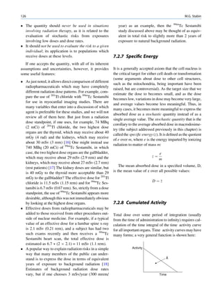 126                                                                                                        M.G. Stabin

 The quantity should never be used in situations              year) as an example, then the 99mTc Sestamibi
  involving radiation therapy, as it is related to the         study discussed above may be thought of as equiv-
  evaluation of stochastic risks from exposures                alent in total risk to slightly more than 2 years of
  involving low doses and dose rates.                          exposure to natural background radiation.
 It should not be used to evaluate the risk to a given
  individual; its application is to populations which
  receive doses at these levels.                            7.2.7 Speciﬁc Energy
   If one accepts the quantity, with all of its inherent
assumptions and uncertainties, however, it provides         It is a generally accepted axiom that the cell nucleus is
some useful features:                                       the critical target for either cell death or transformation
                                                            (some arguments about dose to other cell structures,
 As just noted, it allows direct comparison of different
                                                            such as the mitochondria, being important have been
  radiopharmaceuticals which may have completely
                                                            raised, but are controversial). As the target size that we
  different radiation dose patterns. For example, com-
                                                            estimate the dose to becomes small, and as the dose
  pare the use of 201Tl chloride with 99mTc Sestamibi
                                                            becomes low, variations in dose may become very large,
  for use in myocardial imaging studies. There are
                                                            and average values become less meaningful. Thus, in
  many variables that enter into a discussion of which
                                                            many cases, it becomes more meaningful to express the
  agent is preferable for these studies, and we will not
                                                            absorbed dose as a stochastic quantity instead of as a
  review all of them here. But just from a radiation
                                                            single average value. The stochastic quantity that is the
  dose standpoint, if one uses, for example, 74 MBq
                                                            corollary to the average absorbed dose in macrodosime-
  (2 mCi) of 201Tl chloride, the two highest dose
                                                            try (the subject addressed previously in this chapter) is
  organs are the thyroid, which may receive about 40
                                                            called the speciﬁc energy (z). It is deﬁned as the quotient
  mGy (4 rad) and the kidneys, which may receive
                                                            of e over m, where e is the energy imparted by ionizing
  about 30 mSv (3 rem) [16] One might instead use
                                                            radiation to matter of mass m:
  740 MBq (20 mCi) of 99mTc Sestamibi, in which
  case, the two highest dose organs are the gallbladder,                                  e
  which may receive about 29 mSv (2.9 rem) and the                                   z¼
                                                                                          m
  kidneys, which may receive about 27 mSv (2.7 rem)
  (rest patients) [17] The kidney doses are similar, but        The mean absorbed dose in a speciﬁed volume, D,
  is 40 mGy to the thyroid more acceptable than 29          is the mean value of z over all possible values:
  mGy to the gallbladder? The effective dose for 201Tl
  chloride is 11.5 mSv (1.15 rem) and for 99mTc Ses-                                  D¼z
  tamibi is 6.7 mSv (0.67 rem). So, strictly from a dose
  standpoint, the use of 99mTc Sestamibi appears more
  desirable, although this was not immediately obvious
  by looking at the highest dose organs.                    7.2.8 Cumulated Activity
 Effective doses from radiopharmaceuticals may be
  added to those received from other procedures out-        Total dose over some period of integration (usually
  side of nuclear medicine. For example, if a typical       from the time of administration to inﬁnity) requires cal-
  value of an effective dose for a lumbar spine x-ray       culation of the time integral of the time activity curve
  is 2.1 mSv (0.21 rem), and a subject has had two          for all important organs. Time activity curves may have
  such exams recently and then receives a 99mTc             many forms; a very general function is shown here:
  Sestamibi heart scan, the total effective dose is
  estimated as 6.7 + (2 Â 2.1) = 11 mSv (1.1 rem).
 A popular way to explain radiation risks in a simple                  Activity
  way that many members of the public can under-
  stand is to express the dose in terms of equivalent                                          Ã
  years of exposure to background radiation [18]
  Estimates of background radiation dose rates
  vary, but if one chooses 3 mSv/year (300 mrem/                                          Time
 