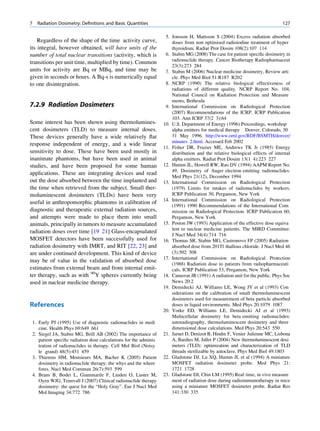 7   Radiation Dosimetry: Deﬁnitions and Basic Quantities                                                                      127

                                                                   5. Jonsson H, Mattsson S (2004) Excess radiation absorbed
    Regardless of the shape of the time activity curve,               doses from non optimised radioiodine treatment of hyper
its integral, however obtained, will have units of the                thyroidism. Radiat Prot Dosim 108(2):107 114
number of total nuclear transitions (activity, which is            6. Stabin MG (2008) The case for patient speciﬁc dosimetry in
                                                                      radionuclide therapy. Cancer Biotherapy Radiopharmaceut
transitions per unit time, multiplied by time). Common
                                                                      23(3):273 284
units for activity are Bq or MBq, and time may be                  7. Stabin M (2006) Nuclear medicine dosimetry, Review arti
given in seconds or hours. A Bq-s is numerically equal                cle. Phys Med Biol 51:R187 R202
to one disintegration.                                             8. NCRP (1990) The relative biological effectiveness of
                                                                      radiations of different quality. NCRP Report No. 104,
                                                                      National Council on Radiation Protection and Measure
                                                                      ments, Bethesda
7.2.9 Radiation Dosimeters                                         9. International Commission on Radiological Protection
                                                                      (2007) Recommendations of the ICRP. ICRP Publication
                                                                      103. Ann ICRP 37(2 3):64
Some interest has been shown using thermolumines-                 10. U.S. Department of Energy (1996) Proceedings, workshop
cent dosimeters (TLD) to measure internal doses.                      alpha emitters for medical therapy Denver, Colorado, 30
These devices generally have a wide relatively ﬂat                    31 May 1996. http://www.ornl.gov/RDF/BSMTH/denver/
                                                                      minutes 2.html. Accessed Feb 2002
response independent of energy, and a wide linear
                                                                  11. Fisher DR, Frazier ME, Andrews TK Jr (1985) Energy
sensitivity to dose. These have been used mostly in                   distribution and the relative biological effects of internal
inanimate phantoms, but have been used in animal                      alpha emitters. Radiat Prot Dosim 13(1 4):223 227
studies, and have been proposed for some human                    12. Humm JL, Howell RW, Rao DV (1994) AAPM Report No.
                                                                      49, Dosimetry of Auger electron emitting radionuclides.
applications. These are integrating devices and read
                                                                      Med Phys 21(12), December 1994
out the dose absorbed between the time implanted and              13. International Commission on Radiological Protection
the time when retrieved from the subject. Small ther-                 (1979) Limits for intakes of radionuclides by workers.
moluminescent dosimeters (TLDs) have been very                        ICRP Publication 30, Pergamon, New York
                                                                  14. International Commission on Radiological Protection
useful in anthropomorphic phantoms in calibration of
                                                                      (1991) 1990 Recommendations of the International Com
diagnostic and therapeutic external radiation sources,                mission on Radiological Protection. ICRP Publication 60,
and attempts were made to place them into small                       Pergamon, New York
animals, principally in tumors to measure accumulated             15. Poston JW (1993) Application of the effective dose equiva
                                                                      lent to nuclear medicine patients. The MIRD Committee.
radiation doses over time [19 21] Glass-encapsulated
                                                                      J Nucl Med 34(4):714 716
MOSFET detectors have been successfully used for                  16. Thomas SR, Stabin MG, Castronovo FP (2005) Radiation
radiation dosimetry with IMRT, and RIT [22, 23] and                   absorbed dose from 201Tl thallous chloride. J Nucl Med 46
are under continued development. This kind of device                  (3):502 508
                                                                  17. International Commission on Radiological Protection
may be of value in the validation of absorbed dose
                                                                      (1988) Radiation dose to patients from radiopharmaceuti
estimates from external beam and from internal emit-                  cals. ICRP Publication 53, Pergamon, New York
ter therapy, such as with 90Y spheres currently being             18. Cameron JR (1991) A radiation unit for the public. Phys Soc
used in nuclear medicine therapy.                                     News 20:2
                                                                  19. Demidecki AJ, Williams LE, Wong JY et al (1993) Con
                                                                      siderations on the calibration of small thermoluminescent
                                                                      dosimeters used for measurement of beta particle absorbed
References                                                            doses in liquid environments. Med Phys 20:1079 1087
                                                                  20. Yorke ED, Williams LE, Demidecki AJ et al (1993)
                                                                      Multicellular dosimetry for beta emitting radionuclides:
 1. Early PJ (1995) Use of diagnostic radionuclides in medi           autoradiography, thermoluminescent dosimetry and three
    cine. Health Phys 69:649 661                                      dimensional dose calculations. Med Phys 20:543 550
 2. Siegel JA, Stabin MG, Brill AB (2002) The importance of       21. Jarnet D, Denizot B, Hindre F, Venier Julienne MC, Lisbona
    patient speciﬁc radiation dose calculations for the adminis       A, Bardies M, Jallet P (2004) New thermoluminescent dosi
    tration of radionuclides in therapy. Cell Mol Biol (Noisy         meters (TLD): optimization and characterization of TLD
    le grand) 48(5):451 459                                           threads sterilizable by autoclave. Phys Med Biol 49:1803
 3. Thierens HM, Monsieurs MA, Bacher K (2005) Patient            22. Gladstone DJ, Lu XQ, Humm JL et al (1994) A miniature
    dosimetry in radionuclide therapy: the whys and the where         MOSFET radiation dosimeter probe. Med Phys 21:
    fores. Nucl Med Commun 26(7):593 599                              1721 1728
 4. Brans B, Bodei L, Giammarile F, Linden O, Luster M,           23. Gladstone DJ, Chin LM (1995) Real time, in vivo measure
    Oyen WJG, Tennvall J (2007) Clinical radionuclide therapy         ment of radiation dose during radioimmunotherapy in mice
    dosimetry: the quest for the “Holy Gray”. Eur J Nucl Med          using a miniature MOSFET dosimeter probe. Radiat Res
    Mol Imaging 34:772 786                                            141:330 335
 