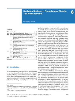 Radiation Dosimetry: Formulations, Models,
                                                             and Measurements                                                                                                     8
                                                             Michael G. Stabin



                                                                                                                   predict the radiation doses received by various tissues
Contents                                                                                                           in the body. The use of agreed-upon standardized mod-
8.1  Introduction . . . . . . . . . . . . . . . . . . . . . . . . . . . . . . . . . . . . . . . . . 129            els will result in calculations that are traceable and
8.2  Basic Principles of Radiation Safety . . . . . . . . . . . . . . . 130                                        reproducible, but one must bear in mind that calculated
8.3  Internal Radiation Dose Calculation Systems . . . . . 130                                                     dose estimates are only as good as the input assump-
     8.3.1 System of the US Society of Nuclear Medicine’s
                                                                                                                   tions and models employed as input to the calculations.
             Medical Internal Radiation Dose (MIRD)
             Committee . . . . . . . . . . . . . . . . . . . . . . . . . . . . . . . . . . . 131                   One must also remember that these calculated doses
     8.3.2 The International Commission on Radiological                                                            are doses to a model, not a patient. In diagnostic appli-
             Protection (ICRP) . . . . . . . . . . . . . . . . . . . . . . . . . . . . 131                         cations, this is generally acceptable. All input data has
     8.3.3 Practical Considerations . . . . . . . . . . . . . . . . . . . . . 133
                                                                                                                   some associated uncertainty, and the calculated results
     8.3.4 RADAR . . . . . . . . . . . . . . . . . . . . . . . . . . . . . . . . . . . . . . 134
     8.3.5 Anthropomorphic Models for Standardized                                                                 reﬂect the inherent uncertainty in the data as well as
             Dose Calculations . . . . . . . . . . . . . . . . . . . . . . . . . . . . 135                         those related to the application of standardized models
     8.3.6 Absorbed Fractions and Dose                                                                             of the body to a variety of patients who vary substan-
             Conversion Factors . . . . . . . . . . . . . . . . . . . . . . . . . . 135
                                                                                                                   tially in size, age, and other physical characteristics
8.4 Doses for Nuclear Medicine Patients . . . . . . . . . . . . . . 136
     8.4.1 Data Sampling . . . . . . . . . . . . . . . . . . . . . . . . . . . . . . . 136                         (this subject is discussed in detail later in this chapter).
     8.4.2 Extrapolation of Animal Data . . . . . . . . . . . . . . . . 137                                        When the radiation doses are relatively low, this kind
     8.4.3 Activity Quantitation . . . . . . . . . . . . . . . . . . . . . . . . 137                               of uncertainty is tolerable, because if calculated answers
     8.4.4 Data Analysis . . . . . . . . . . . . . . . . . . . . . . . . . . . . . . . . 138
8.5 Image-Based, 3D Patient-Speciﬁc, Dosimetry . . . . . 141
                                                                                                                   are not entirely accurate, the consequences for the
References . . . . . . . . . . . . . . . . . . . . . . . . . . . . . . . . . . . . . . . . . . . . . . . . . 142   patient will be small or even nonexistent (depending
                                                                                                                   on what one believes about radiation risk at low doses
                                                                                                                   and dose rates). In therapeutic applications, however,
                                                                                                                   more attention to accuracy and precision is needed, as
                                                                                                                   with these higher doses, the chances of reaching or
8.1 Introduction                                                                                                   exceeding an organ’s threshold for expressing radia-
                                                                                                                   tion damage are more signiﬁcant.
As measurements of doses received by internal tissues                                                                  The use of model-based dosimetry for therapy
of the body cannot be made, internal dose estimates                                                                with radiopharmaceuticals should soon be abandoned
must be performed via calculations and the use of theo-                                                            and replaced with patient-speciﬁc modeling efforts
retical models. Standardized models of the human body,                                                             that consider both patient-individualized anatomic
and often standardized models of radiopharmaceutical                                                               and physiologic characteristics of the patient, as has
behavior in the body, are employed to describe and                                                                 been done in external beam radiotherapy for decades
                                                                                                                   (this subject is also treated in more detail below). Such
                                                                                                                   attention to detail requires signiﬁcantly more effort in
                                                                                                                   data gathering and dosimetric modeling, but the effort
M.G. Stabin
Department of Radiology and Radiological Sciences, Vanderbilt                                                      is worthwhile in providing the patient with a better
University, 1161 21st Avenue South, Nashville TN 37232 2675,                                                       quality of care and possibilities for a positive outcome
USA                                                                                                                from the therapy. Radiopharmaceutical therapy must
e mail: michael.g.stabin@vanderbilt.edu


M.M. Khalil (ed.), Basic Sciences of Nuclear Medicine, DOI: 10.1007/978 3 540 85962 8 8,                                                                                   129
# Springer Verlag Berlin Heidelberg 2011
 